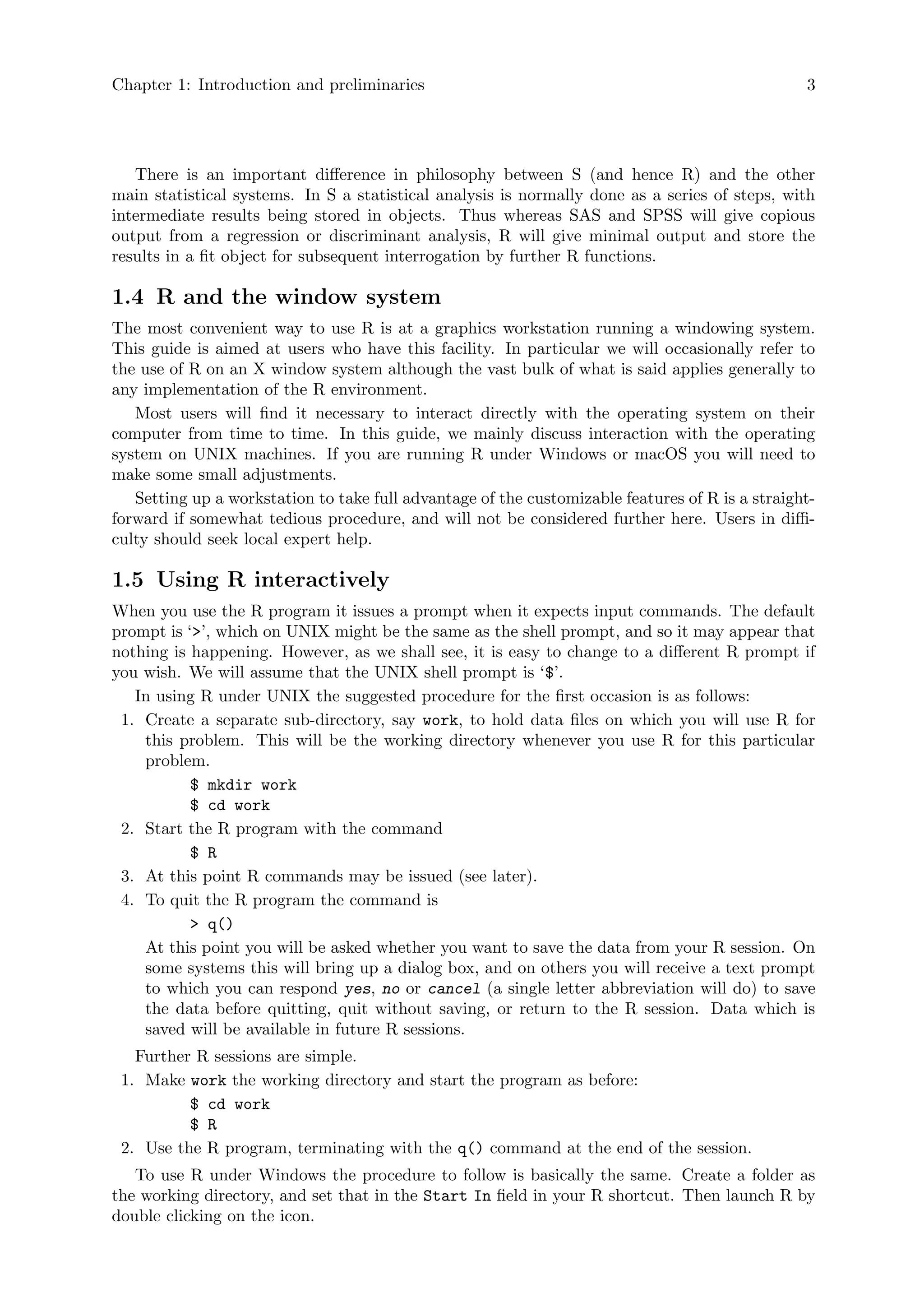 Chapter 1: Introduction and preliminaries 3
There is an important difference in philosophy between S (and hence R) and the other
main statistical systems. In S a statistical analysis is normally done as a series of steps, with
intermediate results being stored in objects. Thus whereas SAS and SPSS will give copious
output from a regression or discriminant analysis, R will give minimal output and store the
results in a fit object for subsequent interrogation by further R functions.
1.4 R and the window system
The most convenient way to use R is at a graphics workstation running a windowing system.
This guide is aimed at users who have this facility. In particular we will occasionally refer to
the use of R on an X window system although the vast bulk of what is said applies generally to
any implementation of the R environment.
Most users will find it necessary to interact directly with the operating system on their
computer from time to time. In this guide, we mainly discuss interaction with the operating
system on UNIX machines. If you are running R under Windows or macOS you will need to
make some small adjustments.
Setting up a workstation to take full advantage of the customizable features of R is a straight-
forward if somewhat tedious procedure, and will not be considered further here. Users in diffi-
culty should seek local expert help.
1.5 Using R interactively
When you use the R program it issues a prompt when it expects input commands. The default
prompt is ‘>’, which on UNIX might be the same as the shell prompt, and so it may appear that
nothing is happening. However, as we shall see, it is easy to change to a different R prompt if
you wish. We will assume that the UNIX shell prompt is ‘$’.
In using R under UNIX the suggested procedure for the first occasion is as follows:
1. Create a separate sub-directory, say work, to hold data files on which you will use R for
this problem. This will be the working directory whenever you use R for this particular
problem.
$ mkdir work
$ cd work
2. Start the R program with the command
$ R
3. At this point R commands may be issued (see later).
4. To quit the R program the command is
> q()
At this point you will be asked whether you want to save the data from your R session. On
some systems this will bring up a dialog box, and on others you will receive a text prompt
to which you can respond yes, no or cancel (a single letter abbreviation will do) to save
the data before quitting, quit without saving, or return to the R session. Data which is
saved will be available in future R sessions.
Further R sessions are simple.
1. Make work the working directory and start the program as before:
$ cd work
$ R
2. Use the R program, terminating with the q() command at the end of the session.
To use R under Windows the procedure to follow is basically the same. Create a folder as
the working directory, and set that in the Start In field in your R shortcut. Then launch R by
double clicking on the icon.
 