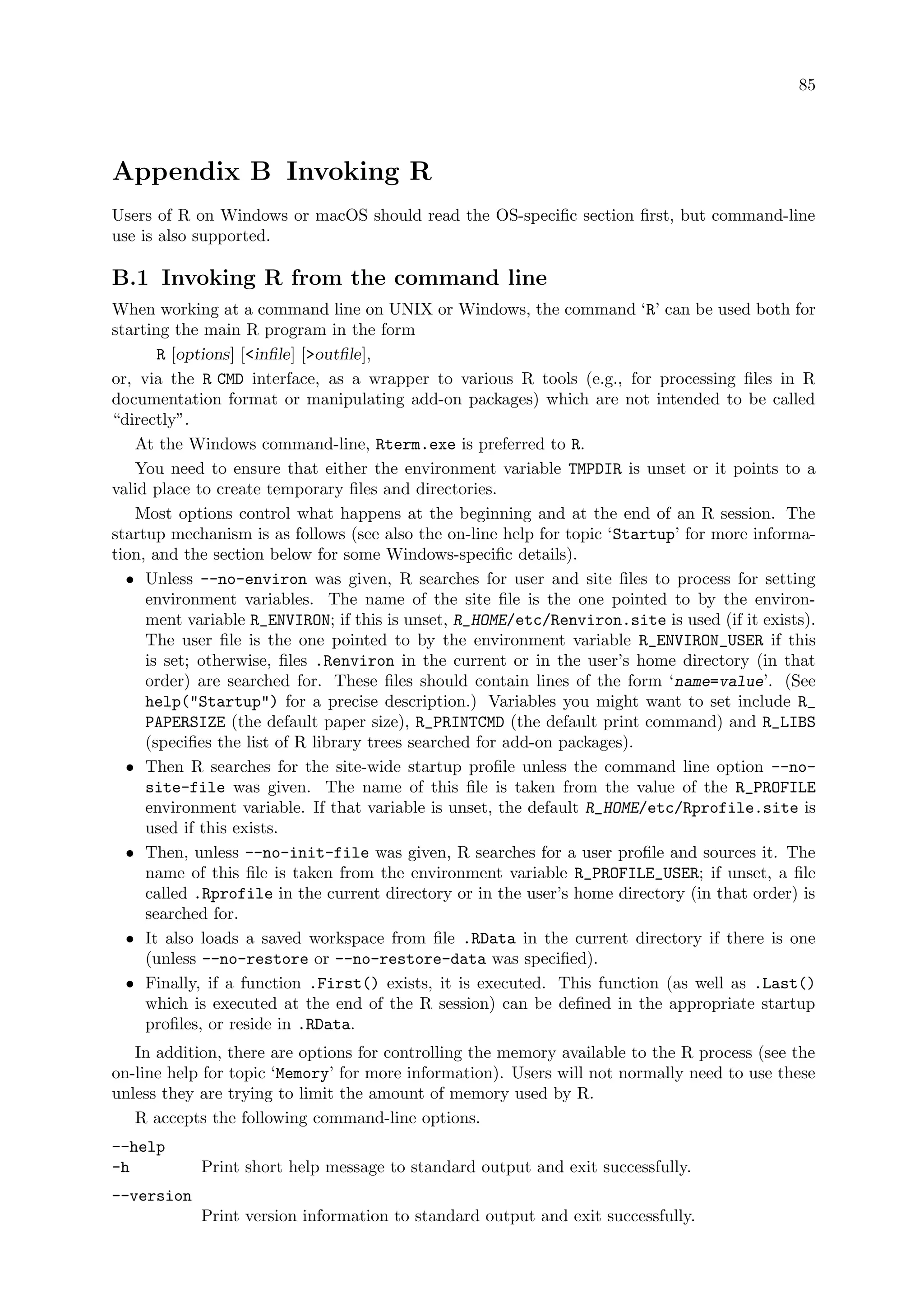 85
Appendix B Invoking R
Users of R on Windows or macOS should read the OS-specific section first, but command-line
use is also supported.
B.1 Invoking R from the command line
When working at a command line on UNIX or Windows, the command ‘R’ can be used both for
starting the main R program in the form
R [options] [infile] [outfile],
or, via the R CMD interface, as a wrapper to various R tools (e.g., for processing files in R
documentation format or manipulating add-on packages) which are not intended to be called
“directly”.
At the Windows command-line, Rterm.exe is preferred to R.
You need to ensure that either the environment variable TMPDIR is unset or it points to a
valid place to create temporary files and directories.
Most options control what happens at the beginning and at the end of an R session. The
startup mechanism is as follows (see also the on-line help for topic ‘Startup’ for more informa-
tion, and the section below for some Windows-specific details).
• Unless --no-environ was given, R searches for user and site files to process for setting
environment variables. The name of the site file is the one pointed to by the environ-
ment variable R_ENVIRON; if this is unset, R_HOME/etc/Renviron.site is used (if it exists).
The user file is the one pointed to by the environment variable R_ENVIRON_USER if this
is set; otherwise, files .Renviron in the current or in the user’s home directory (in that
order) are searched for. These files should contain lines of the form ‘name=value’. (See
help(Startup) for a precise description.) Variables you might want to set include R_
PAPERSIZE (the default paper size), R_PRINTCMD (the default print command) and R_LIBS
(specifies the list of R library trees searched for add-on packages).
• Then R searches for the site-wide startup profile unless the command line option --no-
site-file was given. The name of this file is taken from the value of the R_PROFILE
environment variable. If that variable is unset, the default R_HOME/etc/Rprofile.site is
used if this exists.
• Then, unless --no-init-file was given, R searches for a user profile and sources it. The
name of this file is taken from the environment variable R_PROFILE_USER; if unset, a file
called .Rprofile in the current directory or in the user’s home directory (in that order) is
searched for.
• It also loads a saved workspace from file .RData in the current directory if there is one
(unless --no-restore or --no-restore-data was specified).
• Finally, if a function .First() exists, it is executed. This function (as well as .Last()
which is executed at the end of the R session) can be defined in the appropriate startup
profiles, or reside in .RData.
In addition, there are options for controlling the memory available to the R process (see the
on-line help for topic ‘Memory’ for more information). Users will not normally need to use these
unless they are trying to limit the amount of memory used by R.
R accepts the following command-line options.
--help
-h Print short help message to standard output and exit successfully.
--version
Print version information to standard output and exit successfully.
 