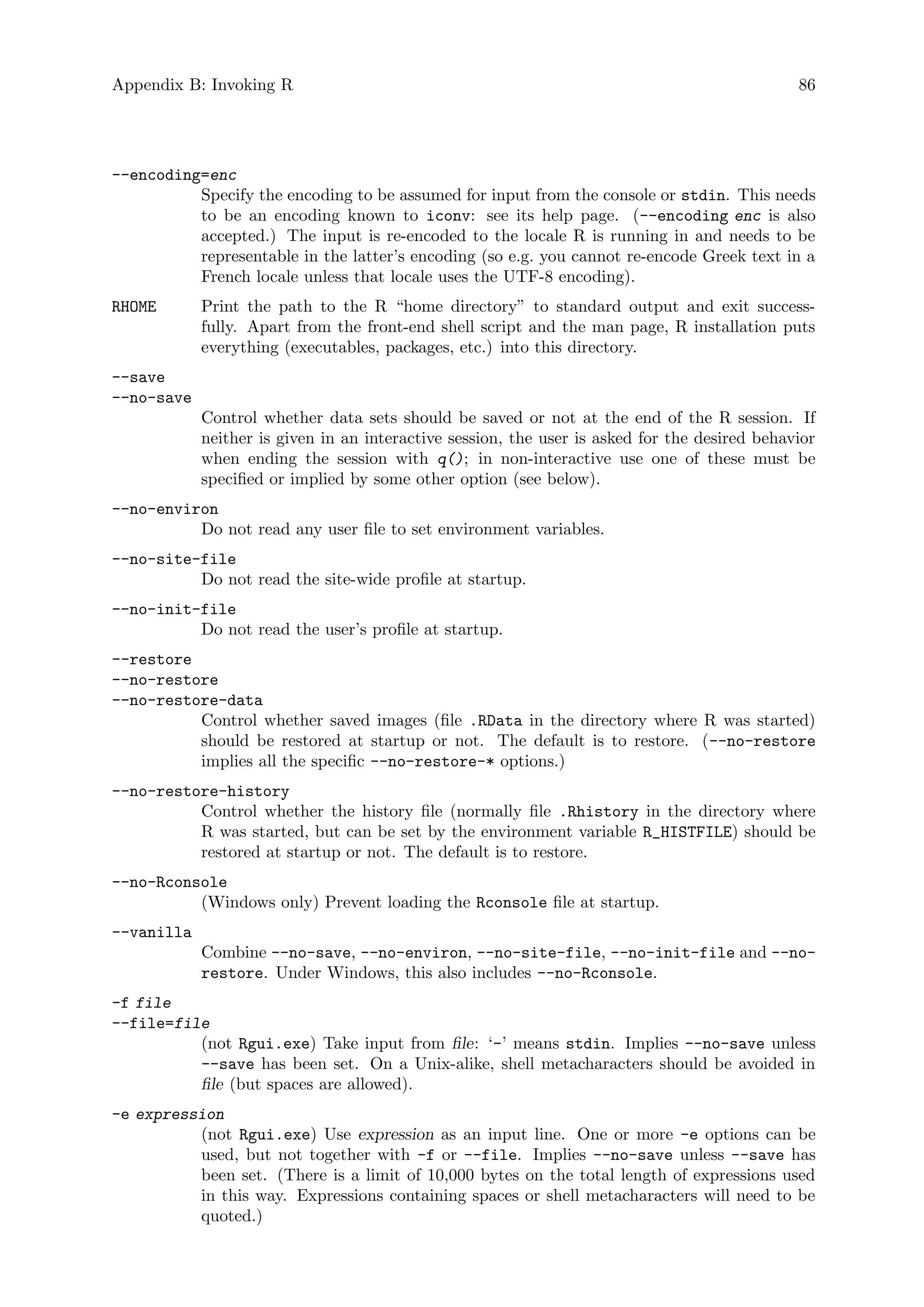 Appendix B: Invoking R 86
--encoding=enc
Specify the encoding to be assumed for input from the console or stdin. This needs
to be an encoding known to iconv: see its help page. (--encoding enc is also
accepted.) The input is re-encoded to the locale R is running in and needs to be
representable in the latter’s encoding (so e.g. you cannot re-encode Greek text in a
French locale unless that locale uses the UTF-8 encoding).
RHOME Print the path to the R “home directory” to standard output and exit success-
fully. Apart from the front-end shell script and the man page, R installation puts
everything (executables, packages, etc.) into this directory.
--save
--no-save
Control whether data sets should be saved or not at the end of the R session. If
neither is given in an interactive session, the user is asked for the desired behavior
when ending the session with q(); in non-interactive use one of these must be
specified or implied by some other option (see below).
--no-environ
Do not read any user file to set environment variables.
--no-site-file
Do not read the site-wide profile at startup.
--no-init-file
Do not read the user’s profile at startup.
--restore
--no-restore
--no-restore-data
Control whether saved images (file .RData in the directory where R was started)
should be restored at startup or not. The default is to restore. (--no-restore
implies all the specific --no-restore-* options.)
--no-restore-history
Control whether the history file (normally file .Rhistory in the directory where
R was started, but can be set by the environment variable R_HISTFILE) should be
restored at startup or not. The default is to restore.
--no-Rconsole
(Windows only) Prevent loading the Rconsole file at startup.
--vanilla
Combine --no-save, --no-environ, --no-site-file, --no-init-file and --no-
restore. Under Windows, this also includes --no-Rconsole.
-f file
--file=file
(not Rgui.exe) Take input from file: ‘-’ means stdin. Implies --no-save unless
--save has been set. On a Unix-alike, shell metacharacters should be avoided in
file (but spaces are allowed).
-e expression
(not Rgui.exe) Use expression as an input line. One or more -e options can be
used, but not together with -f or --file. Implies --no-save unless --save has
been set. (There is a limit of 10,000 bytes on the total length of expressions used
in this way. Expressions containing spaces or shell metacharacters will need to be
quoted.)
 