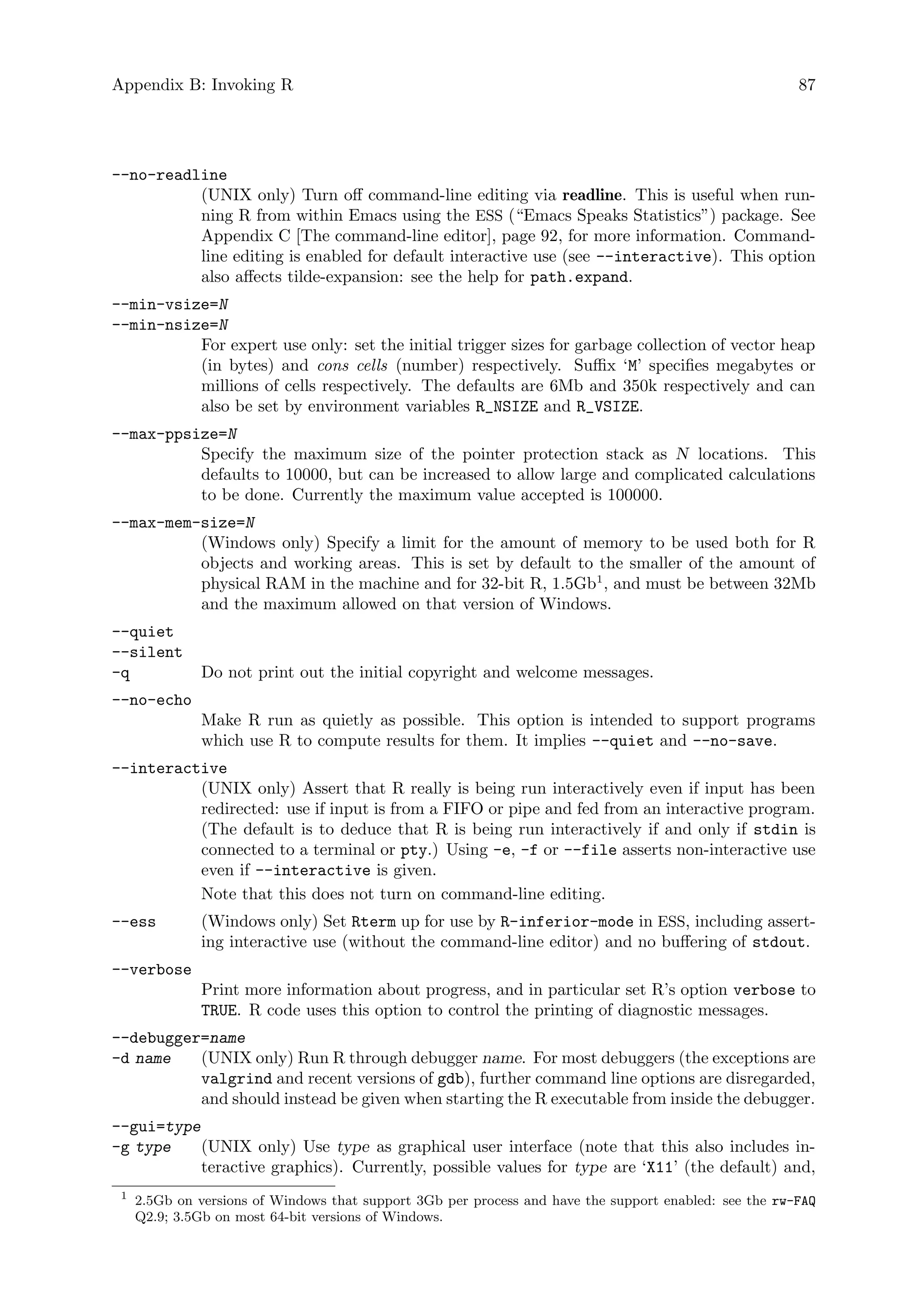 Appendix B: Invoking R 87
--no-readline
(UNIX only) Turn off command-line editing via readline. This is useful when run-
ning R from within Emacs using the ESS (“Emacs Speaks Statistics”) package. See
Appendix C [The command-line editor], page 92, for more information. Command-
line editing is enabled for default interactive use (see --interactive). This option
also affects tilde-expansion: see the help for path.expand.
--min-vsize=N
--min-nsize=N
For expert use only: set the initial trigger sizes for garbage collection of vector heap
(in bytes) and cons cells (number) respectively. Suffix ‘M’ specifies megabytes or
millions of cells respectively. The defaults are 6Mb and 350k respectively and can
also be set by environment variables R_NSIZE and R_VSIZE.
--max-ppsize=N
Specify the maximum size of the pointer protection stack as N locations. This
defaults to 10000, but can be increased to allow large and complicated calculations
to be done. Currently the maximum value accepted is 100000.
--max-mem-size=N
(Windows only) Specify a limit for the amount of memory to be used both for R
objects and working areas. This is set by default to the smaller of the amount of
physical RAM in the machine and for 32-bit R, 1.5Gb1
, and must be between 32Mb
and the maximum allowed on that version of Windows.
--quiet
--silent
-q Do not print out the initial copyright and welcome messages.
--no-echo
Make R run as quietly as possible. This option is intended to support programs
which use R to compute results for them. It implies --quiet and --no-save.
--interactive
(UNIX only) Assert that R really is being run interactively even if input has been
redirected: use if input is from a FIFO or pipe and fed from an interactive program.
(The default is to deduce that R is being run interactively if and only if stdin is
connected to a terminal or pty.) Using -e, -f or --file asserts non-interactive use
even if --interactive is given.
Note that this does not turn on command-line editing.
--ess (Windows only) Set Rterm up for use by R-inferior-mode in ESS, including assert-
ing interactive use (without the command-line editor) and no buffering of stdout.
--verbose
Print more information about progress, and in particular set R’s option verbose to
TRUE. R code uses this option to control the printing of diagnostic messages.
--debugger=name
-d name (UNIX only) Run R through debugger name. For most debuggers (the exceptions are
valgrind and recent versions of gdb), further command line options are disregarded,
and should instead be given when starting the R executable from inside the debugger.
--gui=type
-g type (UNIX only) Use type as graphical user interface (note that this also includes in-
teractive graphics). Currently, possible values for type are ‘X11’ (the default) and,
1
2.5Gb on versions of Windows that support 3Gb per process and have the support enabled: see the rw-FAQ
Q2.9; 3.5Gb on most 64-bit versions of Windows.
 