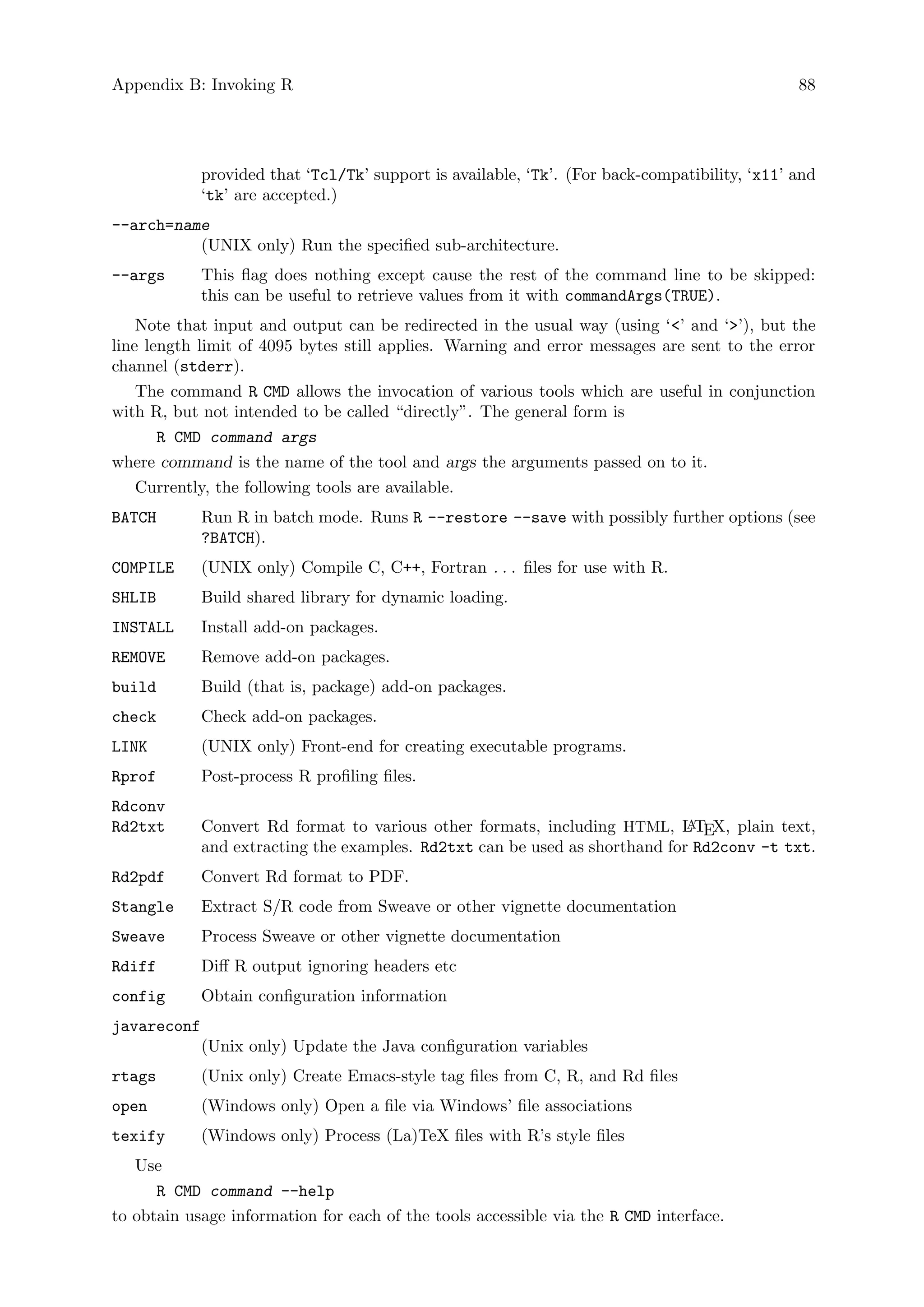 Appendix B: Invoking R 88
provided that ‘Tcl/Tk’ support is available, ‘Tk’. (For back-compatibility, ‘x11’ and
‘tk’ are accepted.)
--arch=name
(UNIX only) Run the specified sub-architecture.
--args This flag does nothing except cause the rest of the command line to be skipped:
this can be useful to retrieve values from it with commandArgs(TRUE).
Note that input and output can be redirected in the usual way (using ‘’ and ‘’), but the
line length limit of 4095 bytes still applies. Warning and error messages are sent to the error
channel (stderr).
The command R CMD allows the invocation of various tools which are useful in conjunction
with R, but not intended to be called “directly”. The general form is
R CMD command args
where command is the name of the tool and args the arguments passed on to it.
Currently, the following tools are available.
BATCH Run R in batch mode. Runs R --restore --save with possibly further options (see
?BATCH).
COMPILE (UNIX only) Compile C, C++, Fortran . . . files for use with R.
SHLIB Build shared library for dynamic loading.
INSTALL Install add-on packages.
REMOVE Remove add-on packages.
build Build (that is, package) add-on packages.
check Check add-on packages.
LINK (UNIX only) Front-end for creating executable programs.
Rprof Post-process R profiling files.
Rdconv
Rd2txt Convert Rd format to various other formats, including HTML, L
A
TEX, plain text,
and extracting the examples. Rd2txt can be used as shorthand for Rd2conv -t txt.
Rd2pdf Convert Rd format to PDF.
Stangle Extract S/R code from Sweave or other vignette documentation
Sweave Process Sweave or other vignette documentation
Rdiff Diff R output ignoring headers etc
config Obtain configuration information
javareconf
(Unix only) Update the Java configuration variables
rtags (Unix only) Create Emacs-style tag files from C, R, and Rd files
open (Windows only) Open a file via Windows’ file associations
texify (Windows only) Process (La)TeX files with R’s style files
Use
R CMD command --help
to obtain usage information for each of the tools accessible via the R CMD interface.
 