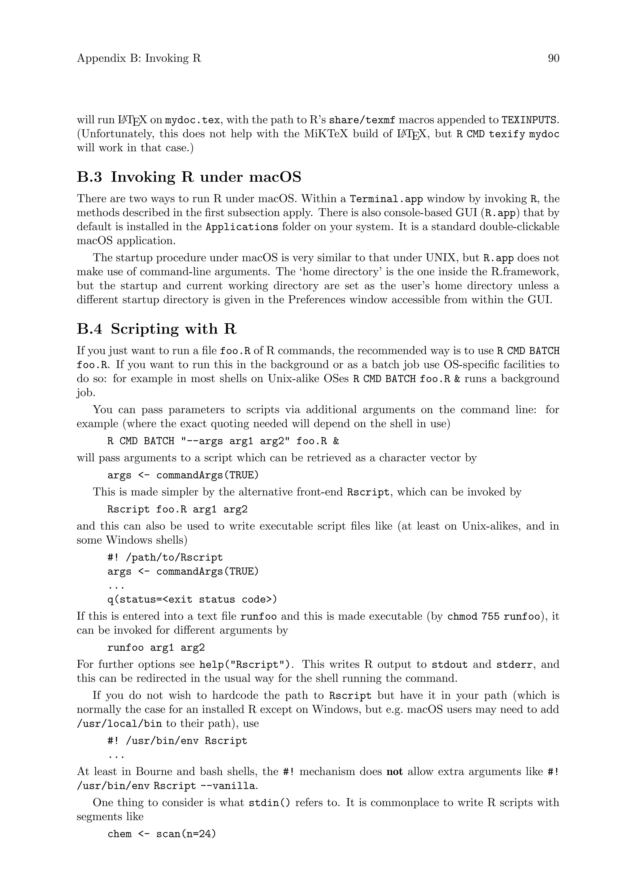 Appendix B: Invoking R 90
will run L
A
TEX on mydoc.tex, with the path to R’s share/texmf macros appended to TEXINPUTS.
(Unfortunately, this does not help with the MiKTeX build of L
A
TEX, but R CMD texify mydoc
will work in that case.)
B.3 Invoking R under macOS
There are two ways to run R under macOS. Within a Terminal.app window by invoking R, the
methods described in the first subsection apply. There is also console-based GUI (R.app) that by
default is installed in the Applications folder on your system. It is a standard double-clickable
macOS application.
The startup procedure under macOS is very similar to that under UNIX, but R.app does not
make use of command-line arguments. The ‘home directory’ is the one inside the R.framework,
but the startup and current working directory are set as the user’s home directory unless a
different startup directory is given in the Preferences window accessible from within the GUI.
B.4 Scripting with R
If you just want to run a file foo.R of R commands, the recommended way is to use R CMD BATCH
foo.R. If you want to run this in the background or as a batch job use OS-specific facilities to
do so: for example in most shells on Unix-alike OSes R CMD BATCH foo.R  runs a background
job.
You can pass parameters to scripts via additional arguments on the command line: for
example (where the exact quoting needed will depend on the shell in use)
R CMD BATCH --args arg1 arg2 foo.R 
will pass arguments to a script which can be retrieved as a character vector by
args - commandArgs(TRUE)
This is made simpler by the alternative front-end Rscript, which can be invoked by
Rscript foo.R arg1 arg2
and this can also be used to write executable script files like (at least on Unix-alikes, and in
some Windows shells)
#! /path/to/Rscript
args - commandArgs(TRUE)
...
q(status=exit status code)
If this is entered into a text file runfoo and this is made executable (by chmod 755 runfoo), it
can be invoked for different arguments by
runfoo arg1 arg2
For further options see help(Rscript). This writes R output to stdout and stderr, and
this can be redirected in the usual way for the shell running the command.
If you do not wish to hardcode the path to Rscript but have it in your path (which is
normally the case for an installed R except on Windows, but e.g. macOS users may need to add
/usr/local/bin to their path), use
#! /usr/bin/env Rscript
...
At least in Bourne and bash shells, the #! mechanism does not allow extra arguments like #!
/usr/bin/env Rscript --vanilla.
One thing to consider is what stdin() refers to. It is commonplace to write R scripts with
segments like
chem - scan(n=24)
 