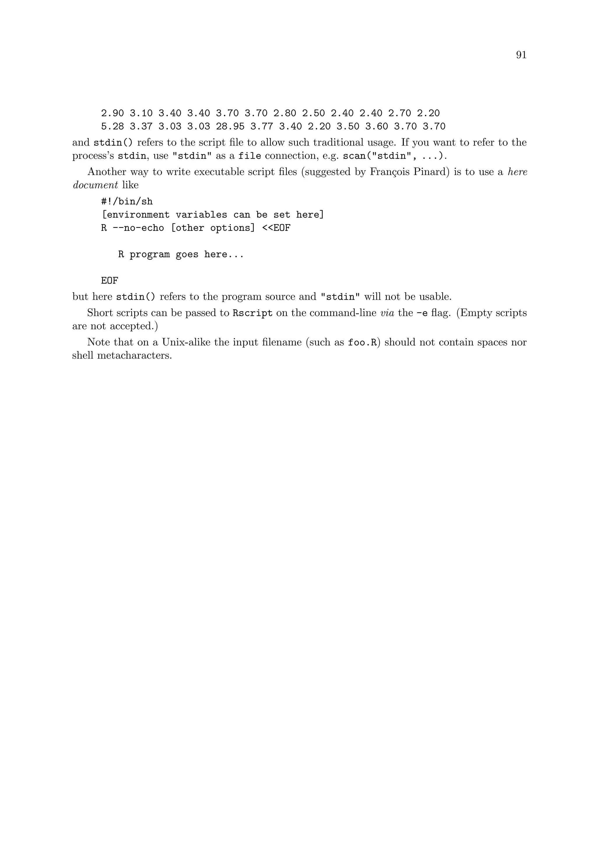 91
2.90 3.10 3.40 3.40 3.70 3.70 2.80 2.50 2.40 2.40 2.70 2.20
5.28 3.37 3.03 3.03 28.95 3.77 3.40 2.20 3.50 3.60 3.70 3.70
and stdin() refers to the script file to allow such traditional usage. If you want to refer to the
process’s stdin, use stdin as a file connection, e.g. scan(stdin, ...).
Another way to write executable script files (suggested by François Pinard) is to use a here
document like
#!/bin/sh
[environment variables can be set here]
R --no-echo [other options] EOF
R program goes here...
EOF
but here stdin() refers to the program source and stdin will not be usable.
Short scripts can be passed to Rscript on the command-line via the -e flag. (Empty scripts
are not accepted.)
Note that on a Unix-alike the input filename (such as foo.R) should not contain spaces nor
shell metacharacters.
 