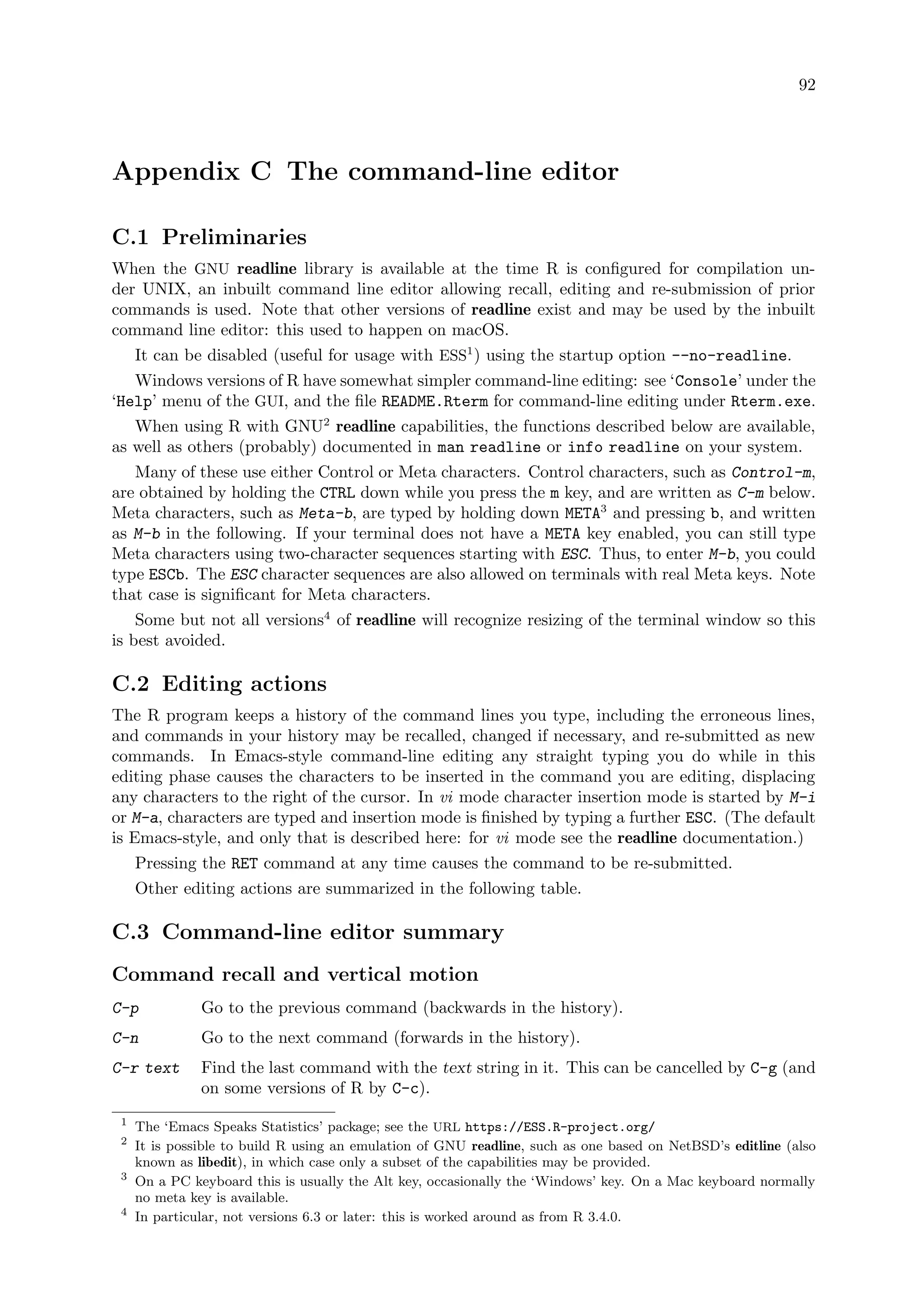 92
Appendix C The command-line editor
C.1 Preliminaries
When the GNU readline library is available at the time R is configured for compilation un-
der UNIX, an inbuilt command line editor allowing recall, editing and re-submission of prior
commands is used. Note that other versions of readline exist and may be used by the inbuilt
command line editor: this used to happen on macOS.
It can be disabled (useful for usage with ESS1
) using the startup option --no-readline.
Windows versions of R have somewhat simpler command-line editing: see ‘Console’ under the
‘Help’ menu of the GUI, and the file README.Rterm for command-line editing under Rterm.exe.
When using R with GNU2
readline capabilities, the functions described below are available,
as well as others (probably) documented in man readline or info readline on your system.
Many of these use either Control or Meta characters. Control characters, such as Control-m,
are obtained by holding the CTRL down while you press the m key, and are written as C-m below.
Meta characters, such as Meta-b, are typed by holding down META3
and pressing b, and written
as M-b in the following. If your terminal does not have a META key enabled, you can still type
Meta characters using two-character sequences starting with ESC. Thus, to enter M-b, you could
type ESCb. The ESC character sequences are also allowed on terminals with real Meta keys. Note
that case is significant for Meta characters.
Some but not all versions4
of readline will recognize resizing of the terminal window so this
is best avoided.
C.2 Editing actions
The R program keeps a history of the command lines you type, including the erroneous lines,
and commands in your history may be recalled, changed if necessary, and re-submitted as new
commands. In Emacs-style command-line editing any straight typing you do while in this
editing phase causes the characters to be inserted in the command you are editing, displacing
any characters to the right of the cursor. In vi mode character insertion mode is started by M-i
or M-a, characters are typed and insertion mode is finished by typing a further ESC. (The default
is Emacs-style, and only that is described here: for vi mode see the readline documentation.)
Pressing the RET command at any time causes the command to be re-submitted.
Other editing actions are summarized in the following table.
C.3 Command-line editor summary
Command recall and vertical motion
C-p Go to the previous command (backwards in the history).
C-n Go to the next command (forwards in the history).
C-r text Find the last command with the text string in it. This can be cancelled by C-g (and
on some versions of R by C-c).
1
The ‘Emacs Speaks Statistics’ package; see the URL https://ESS.R-project.org/
2
It is possible to build R using an emulation of GNU readline, such as one based on NetBSD’s editline (also
known as libedit), in which case only a subset of the capabilities may be provided.
3
On a PC keyboard this is usually the Alt key, occasionally the ‘Windows’ key. On a Mac keyboard normally
no meta key is available.
4
In particular, not versions 6.3 or later: this is worked around as from R 3.4.0.
 