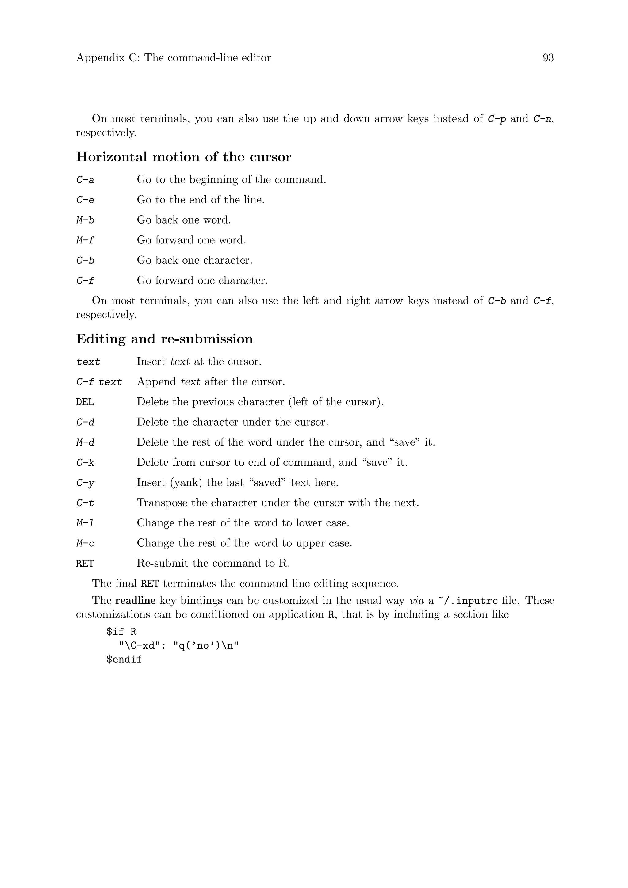 Appendix C: The command-line editor 93
On most terminals, you can also use the up and down arrow keys instead of C-p and C-n,
respectively.
Horizontal motion of the cursor
C-a Go to the beginning of the command.
C-e Go to the end of the line.
M-b Go back one word.
M-f Go forward one word.
C-b Go back one character.
C-f Go forward one character.
On most terminals, you can also use the left and right arrow keys instead of C-b and C-f,
respectively.
Editing and re-submission
text Insert text at the cursor.
C-f text Append text after the cursor.
DEL Delete the previous character (left of the cursor).
C-d Delete the character under the cursor.
M-d Delete the rest of the word under the cursor, and “save” it.
C-k Delete from cursor to end of command, and “save” it.
C-y Insert (yank) the last “saved” text here.
C-t Transpose the character under the cursor with the next.
M-l Change the rest of the word to lower case.
M-c Change the rest of the word to upper case.
RET Re-submit the command to R.
The final RET terminates the command line editing sequence.
The readline key bindings can be customized in the usual way via a ~/.inputrc file. These
customizations can be conditioned on application R, that is by including a section like
$if R
C-xd: q(’no’)n
$endif
 