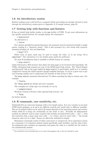 Chapter 1: Introduction and preliminaries 4
1.6 An introductory session
Readers wishing to get a feel for R at a computer before proceeding are strongly advised to work
through the introductory session given in Appendix A [A sample session], page 82.
1.7 Getting help with functions and features
R has an inbuilt help facility similar to the man facility of UNIX. To get more information on
any specific named function, for example solve, the command is
> help(solve)
An alternative is
> ?solve
For a feature specified by special characters, the argument must be enclosed in double or single
quotes, making it a “character string”: This is also necessary for a few words with syntactic
meaning including if, for and function.
> help("[[")
Either form of quote mark may be used to escape the other, as in the string "It’s
important". Our convention is to use double quote marks for preference.
On most R installations help is available in HTML format by running
> help.start()
which will launch a Web browser that allows the help pages to be browsed with hyperlinks. On
UNIX, subsequent help requests are sent to the HTML-based help system. The ‘Search Engine
and Keywords’ link in the page loaded by help.start() is particularly useful as it is contains
a high-level concept list which searches though available functions. It can be a great way to get
your bearings quickly and to understand the breadth of what R has to offer.
The help.search command (alternatively ??) allows searching for help in various ways. For
example,
> ??solve
Try ?help.search for details and more examples.
The examples on a help topic can normally be run by
> example(topic)
Windows versions of R have other optional help systems: use
> ?help
for further details.
1.8 R commands, case sensitivity, etc.
Technically R is an expression language with a very simple syntax. It is case sensitive as are most
UNIX based packages, so A and a are different symbols and would refer to different variables.
The set of symbols which can be used in R names depends on the operating system and country
within which R is being run (technically on the locale in use). Normally all alphanumeric
symbols are allowed1
(and in some countries this includes accented letters) plus ‘.’ and ‘_’, with
the restriction that a name must start with ‘.’ or a letter, and if it starts with ‘.’ the second
character must not be a digit. Names are effectively unlimited in length.
Elementary commands consist of either expressions or assignments. If an expression is given
as a command, it is evaluated, printed (unless specifically made invisible), and the value is lost.
An assignment also evaluates an expression and passes the value to a variable but the result is
not automatically printed.
1
For portable R code (including that to be used in R packages) only A–Za–z0–9 should be used.
 