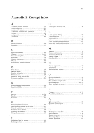 97
Appendix E Concept index
A
Accessing builtin datasets . . . . . . . . . . . . . . . . . . . . . . . . 31
Additive models . . . . . . . . . . . . . . . . . . . . . . . . . . . . . . . . . . 61
Analysis of variance . . . . . . . . . . . . . . . . . . . . . . . . . . . . . . 55
Arithmetic functions and operators . . . . . . . . . . . . . . . . 7
Arrays . . . . . . . . . . . . . . . . . . . . . . . . . . . . . . . . . . . . . . . . . . . 18
Assignment. . . . . . . . . . . . . . . . . . . . . . . . . . . . . . . . . . . . . . . . 7
Attributes. . . . . . . . . . . . . . . . . . . . . . . . . . . . . . . . . . . . . . . . 13
B
Binary operators . . . . . . . . . . . . . . . . . . . . . . . . . . . . . . . . . 43
Box plots. . . . . . . . . . . . . . . . . . . . . . . . . . . . . . . . . . . . . . . . . 37
C
Character vectors. . . . . . . . . . . . . . . . . . . . . . . . . . . . . . . . . 10
Classes . . . . . . . . . . . . . . . . . . . . . . . . . . . . . . . . . . . . . . . 14, 48
Concatenating lists . . . . . . . . . . . . . . . . . . . . . . . . . . . . . . . 27
Contrasts . . . . . . . . . . . . . . . . . . . . . . . . . . . . . . . . . . . . . . . . 53
Control statements . . . . . . . . . . . . . . . . . . . . . . . . . . . . . . . 40
CRAN . . . . . . . . . . . . . . . . . . . . . . . . . . . . . . . . . . . . . . . . . . . 77
Customizing the environment . . . . . . . . . . . . . . . . . . . . . 48
D
Data frames . . . . . . . . . . . . . . . . . . . . . . . . . . . . . . . . . . . . . . 27
Default values . . . . . . . . . . . . . . . . . . . . . . . . . . . . . . . . . . . . 43
Density estimation . . . . . . . . . . . . . . . . . . . . . . . . . . . . . . . 34
Determinants. . . . . . . . . . . . . . . . . . . . . . . . . . . . . . . . . . . . . 23
Diverting input and output . . . . . . . . . . . . . . . . . . . . . . . . 5
Dynamic graphics . . . . . . . . . . . . . . . . . . . . . . . . . . . . . . . . 76
E
Eigenvalues and eigenvectors. . . . . . . . . . . . . . . . . . . . . . 23
Empirical CDFs . . . . . . . . . . . . . . . . . . . . . . . . . . . . . . . . . . 35
F
Factors . . . . . . . . . . . . . . . . . . . . . . . . . . . . . . . . . . . . . . . 16, 53
Families . . . . . . . . . . . . . . . . . . . . . . . . . . . . . . . . . . . . . . . . . . 57
Formulae . . . . . . . . . . . . . . . . . . . . . . . . . . . . . . . . . . . . . . . . . 51
G
Generalized linear models. . . . . . . . . . . . . . . . . . . . . . . . . 56
Generalized transpose of an array. . . . . . . . . . . . . . . . . 21
Generic functions. . . . . . . . . . . . . . . . . . . . . . . . . . . . . . . . . 48
Graphics device drivers . . . . . . . . . . . . . . . . . . . . . . . . . . . 74
Graphics parameters . . . . . . . . . . . . . . . . . . . . . . . . . . . . . 68
Grouped expressions. . . . . . . . . . . . . . . . . . . . . . . . . . . . . . 40
I
Indexing of and by arrays. . . . . . . . . . . . . . . . . . . . . . . . . 18
Indexing vectors. . . . . . . . . . . . . . . . . . . . . . . . . . . . . . . . . . 10
K
Kolmogorov-Smirnov test. . . . . . . . . . . . . . . . . . . . . . . . . 36
L
Least squares fitting . . . . . . . . . . . . . . . . . . . . . . . . . . . . . . 23
Linear equations. . . . . . . . . . . . . . . . . . . . . . . . . . . . . . . . . . 22
Linear models . . . . . . . . . . . . . . . . . . . . . . . . . . . . . . . . . . . . 54
Lists . . . . . . . . . . . . . . . . . . . . . . . . . . . . . . . . . . . . . . . . . . . . . 26
Local approximating regressions . . . . . . . . . . . . . . . . . . 61
Loops and conditional execution . . . . . . . . . . . . . . . . . . 40
M
Matrices . . . . . . . . . . . . . . . . . . . . . . . . . . . . . . . . . . . . . . . . . 18
Matrix multiplication. . . . . . . . . . . . . . . . . . . . . . . . . . . . . 22
Maximum likelihood. . . . . . . . . . . . . . . . . . . . . . . . . . . . . . 61
Missing values . . . . . . . . . . . . . . . . . . . . . . . . . . . . . . . . . . . . . 9
Mixed models . . . . . . . . . . . . . . . . . . . . . . . . . . . . . . . . . . . . 61
N
Named arguments . . . . . . . . . . . . . . . . . . . . . . . . . . . . . . . . 43
Namespace . . . . . . . . . . . . . . . . . . . . . . . . . . . . . . . . . . . . . . . 77
Nonlinear least squares . . . . . . . . . . . . . . . . . . . . . . . . . . . 59
O
Object orientation . . . . . . . . . . . . . . . . . . . . . . . . . . . . . . . . 48
Objects . . . . . . . . . . . . . . . . . . . . . . . . . . . . . . . . . . . . . . . . . . 13
One- and two-sample tests. . . . . . . . . . . . . . . . . . . . . . . . 36
Ordered factors . . . . . . . . . . . . . . . . . . . . . . . . . . . . . . . 16, 53
Outer products of arrays . . . . . . . . . . . . . . . . . . . . . . . . . 21
P
Packages. . . . . . . . . . . . . . . . . . . . . . . . . . . . . . . . . . . . . . . 2, 77
Probability distributions. . . . . . . . . . . . . . . . . . . . . . . . . . 33
Q
QR decomposition. . . . . . . . . . . . . . . . . . . . . . . . . . . . . . . . 23
Quantile-quantile plots . . . . . . . . . . . . . . . . . . . . . . . . . . . 35
R
Reading data from files . . . . . . . . . . . . . . . . . . . . . . . . . . . 30
Recycling rule . . . . . . . . . . . . . . . . . . . . . . . . . . . . . . . . . 7, 20
Regular sequences . . . . . . . . . . . . . . . . . . . . . . . . . . . . . . . . . 8
Removing objects. . . . . . . . . . . . . . . . . . . . . . . . . . . . . . . . . . 6
Robust regression . . . . . . . . . . . . . . . . . . . . . . . . . . . . . . . . 61
 
