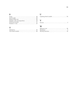 98
S
Scope . . . . . . . . . . . . . . . . . . . . . . . . . . . . . . . . . . . . . . . . . . . . 46
Search path . . . . . . . . . . . . . . . . . . . . . . . . . . . . . . . . . . . . . . 29
Shapiro-Wilk test. . . . . . . . . . . . . . . . . . . . . . . . . . . . . . . . . 36
Singular value decomposition . . . . . . . . . . . . . . . . . . . . . 23
Statistical models . . . . . . . . . . . . . . . . . . . . . . . . . . . . . . . . 51
Student’s t test. . . . . . . . . . . . . . . . . . . . . . . . . . . . . . . . . . . 37
T
Tabulation . . . . . . . . . . . . . . . . . . . . . . . . . . . . . . . . . . . . . . . 25
Tree-based models. . . . . . . . . . . . . . . . . . . . . . . . . . . . . . . . 62
U
Updating fitted models . . . . . . . . . . . . . . . . . . . . . . . . . . . 55
V
Vectors. . . . . . . . . . . . . . . . . . . . . . . . . . . . . . . . . . . . . . . . . . . . 7
W
Wilcoxon test . . . . . . . . . . . . . . . . . . . . . . . . . . . . . . . . . . . . 38
Workspace . . . . . . . . . . . . . . . . . . . . . . . . . . . . . . . . . . . . . . . . 5
Writing functions. . . . . . . . . . . . . . . . . . . . . . . . . . . . . . . . . 42
 