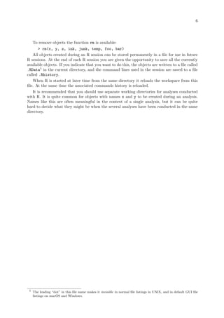 6
To remove objects the function rm is available:
> rm(x, y, z, ink, junk, temp, foo, bar)
All objects created during an R session can be stored permanently in a file for use in future
R sessions. At the end of each R session you are given the opportunity to save all the currently
available objects. If you indicate that you want to do this, the objects are written to a file called
.RData5
in the current directory, and the command lines used in the session are saved to a file
called .Rhistory.
When R is started at later time from the same directory it reloads the workspace from this
file. At the same time the associated commands history is reloaded.
It is recommended that you should use separate working directories for analyses conducted
with R. It is quite common for objects with names x and y to be created during an analysis.
Names like this are often meaningful in the context of a single analysis, but it can be quite
hard to decide what they might be when the several analyses have been conducted in the same
directory.
5
The leading “dot” in this file name makes it invisible in normal file listings in UNIX, and in default GUI file
listings on macOS and Windows.
 