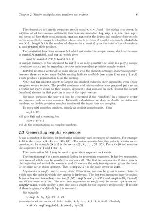 Chapter 2: Simple manipulations; numbers and vectors 8
The elementary arithmetic operators are the usual +, -, *, / and ^ for raising to a power. In
addition all of the common arithmetic functions are available. log, exp, sin, cos, tan, sqrt,
and so on, all have their usual meaning. max and min select the largest and smallest elements of a
vector respectively. range is a function whose value is a vector of length two, namely c(min(x),
max(x)). length(x) is the number of elements in x, sum(x) gives the total of the elements in
x, and prod(x) their product.
Two statistical functions are mean(x) which calculates the sample mean, which is the same
as sum(x)/length(x), and var(x) which gives
sum((x-mean(x))^2)/(length(x)-1)
or sample variance. If the argument to var() is an n-by-p matrix the value is a p-by-p sample
covariance matrix got by regarding the rows as independent p-variate sample vectors.
sort(x) returns a vector of the same size as x with the elements arranged in increasing order;
however there are other more flexible sorting facilities available (see order() or sort.list()
which produce a permutation to do the sorting).
Note that max and min select the largest and smallest values in their arguments, even if they
are given several vectors. The parallel maximum and minimum functions pmax and pmin return
a vector (of length equal to their longest argument) that contains in each element the largest
(smallest) element in that position in any of the input vectors.
For most purposes the user will not be concerned if the “numbers” in a numeric vector
are integers, reals or even complex. Internally calculations are done as double precision real
numbers, or double precision complex numbers if the input data are complex.
To work with complex numbers, supply an explicit complex part. Thus
sqrt(-17)
will give NaN and a warning, but
sqrt(-17+0i)
will do the computations as complex numbers.
2.3 Generating regular sequences
R has a number of facilities for generating commonly used sequences of numbers. For example
1:30 is the vector c(1, 2, ..., 29, 30). The colon operator has high priority within an ex-
pression, so, for example 2*1:15 is the vector c(2, 4, ..., 28, 30). Put n <- 10 and compare
the sequences 1:n-1 and 1:(n-1).
The construction 30:1 may be used to generate a sequence backwards.
The function seq() is a more general facility for generating sequences. It has five arguments,
only some of which may be specified in any one call. The first two arguments, if given, specify
the beginning and end of the sequence, and if these are the only two arguments given the result
is the same as the colon operator. That is seq(2,10) is the same vector as 2:10.
Arguments to seq(), and to many other R functions, can also be given in named form, in
which case the order in which they appear is irrelevant. The first two arguments may be named
from=value and to=value; thus seq(1,30), seq(from=1, to=30) and seq(to=30, from=1)
are all the same as 1:30. The next two arguments to seq() may be named by=value and
length=value, which specify a step size and a length for the sequence respectively. If neither
of these is given, the default by=1 is assumed.
For example
> seq(-5, 5, by=.2) -> s3
generates in s3 the vector c(-5.0, -4.8, -4.6, ..., 4.6, 4.8, 5.0). Similarly
> s4 <- seq(length=51, from=-5, by=.2)
 