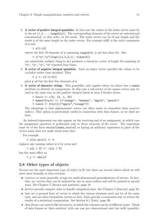 Chapter 2: Simple manipulations; numbers and vectors 11
2. A vector of positive integral quantities. In this case the values in the index vector must lie
in the set {1, 2, . . ., length(x)}. The corresponding elements of the vector are selected and
concatenated, in that order, in the result. The index vector can be of any length and the
result is of the same length as the index vector. For example x[6] is the sixth component
of x and
> x[1:10]
selects the first 10 elements of x (assuming length(x) is not less than 10). Also
> c("x","y")[rep(c(1,2,2,1), times=4)]
(an admittedly unlikely thing to do) produces a character vector of length 16 consisting of
"x", "y", "y", "x" repeated four times.
3. A vector of negative integral quantities. Such an index vector specifies the values to be
excluded rather than included. Thus
> y <- x[-(1:5)]
gives y all but the first five elements of x.
4. A vector of character strings. This possibility only applies where an object has a names
attribute to identify its components. In this case a sub-vector of the names vector may be
used in the same way as the positive integral labels in item 2 further above.
> fruit <- c(5, 10, 1, 20)
> names(fruit) <- c("orange", "banana", "apple", "peach")
> lunch <- fruit[c("apple","orange")]
The advantage is that alphanumeric names are often easier to remember than numeric
indices. This option is particularly useful in connection with data frames, as we shall see
later.
An indexed expression can also appear on the receiving end of an assignment, in which case
the assignment operation is performed only on those elements of the vector. The expression
must be of the form vector[index_vector] as having an arbitrary expression in place of the
vector name does not make much sense here.
For example
> x[is.na(x)] <- 0
replaces any missing values in x by zeros and
> y[y < 0] <- -y[y < 0]
has the same effect as
> y <- abs(y)
2.8 Other types of objects
Vectors are the most important type of object in R, but there are several others which we will
meet more formally in later sections.
• matrices or more generally arrays are multi-dimensional generalizations of vectors. In fact,
they are vectors that can be indexed by two or more indices and will be printed in special
ways. See Chapter 5 [Arrays and matrices], page 18.
• factors provide compact ways to handle categorical data. See Chapter 4 [Factors], page 16.
• lists are a general form of vector in which the various elements need not be of the same
type, and are often themselves vectors or lists. Lists provide a convenient way to return the
results of a statistical computation. See Section 6.1 [Lists], page 26.
• data frames are matrix-like structures, in which the columns can be of different types. Think
of data frames as ‘data matrices’ with one row per observational unit but with (possibly)
 