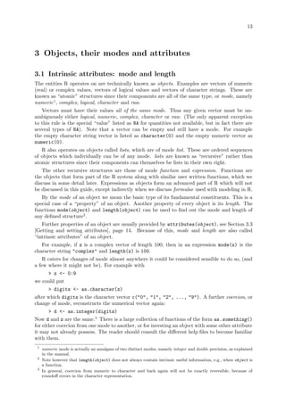13
3 Objects, their modes and attributes
3.1 Intrinsic attributes: mode and length
The entities R operates on are technically known as objects. Examples are vectors of numeric
(real) or complex values, vectors of logical values and vectors of character strings. These are
known as “atomic” structures since their components are all of the same type, or mode, namely
numeric1
, complex, logical, character and raw.
Vectors must have their values all of the same mode. Thus any given vector must be un-
ambiguously either logical, numeric, complex, character or raw. (The only apparent exception
to this rule is the special “value” listed as NA for quantities not available, but in fact there are
several types of NA). Note that a vector can be empty and still have a mode. For example
the empty character string vector is listed as character(0) and the empty numeric vector as
numeric(0).
R also operates on objects called lists, which are of mode list. These are ordered sequences
of objects which individually can be of any mode. lists are known as “recursive” rather than
atomic structures since their components can themselves be lists in their own right.
The other recursive structures are those of mode function and expression. Functions are
the objects that form part of the R system along with similar user written functions, which we
discuss in some detail later. Expressions as objects form an advanced part of R which will not
be discussed in this guide, except indirectly when we discuss formulae used with modeling in R.
By the mode of an object we mean the basic type of its fundamental constituents. This is a
special case of a “property” of an object. Another property of every object is its length. The
functions mode(object) and length(object) can be used to find out the mode and length of
any defined structure2
.
Further properties of an object are usually provided by attributes(object), see Section 3.3
[Getting and setting attributes], page 14. Because of this, mode and length are also called
“intrinsic attributes” of an object.
For example, if z is a complex vector of length 100, then in an expression mode(z) is the
character string "complex" and length(z) is 100.
R caters for changes of mode almost anywhere it could be considered sensible to do so, (and
a few where it might not be). For example with
> z <- 0:9
we could put
> digits <- as.character(z)
after which digits is the character vector c("0", "1", "2", ..., "9"). A further coercion, or
change of mode, reconstructs the numerical vector again:
> d <- as.integer(digits)
Now d and z are the same.3
There is a large collection of functions of the form as.something()
for either coercion from one mode to another, or for investing an object with some other attribute
it may not already possess. The reader should consult the different help files to become familiar
with them.
1
numeric mode is actually an amalgam of two distinct modes, namely integer and double precision, as explained
in the manual.
2
Note however that length(object) does not always contain intrinsic useful information, e.g., when object is
a function.
3
In general, coercion from numeric to character and back again will not be exactly reversible, because of
roundoff errors in the character representation.
 