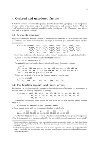 16
4 Ordered and unordered factors
A factor is a vector object used to specify a discrete classification (grouping) of the components
of other vectors of the same length. R provides both ordered and unordered factors. While the
“real” application of factors is with model formulae (see Section 11.1.1 [Contrasts], page 53), we
here look at a specific example.
4.1 A specific example
Suppose, for example, we have a sample of 30 tax accountants from all the states and territories
of Australia1
and their individual state of origin is specified by a character vector of state
mnemonics as
> state <- c("tas", "sa", "qld", "nsw", "nsw", "nt", "wa", "wa",
"qld", "vic", "nsw", "vic", "qld", "qld", "sa", "tas",
"sa", "nt", "wa", "vic", "qld", "nsw", "nsw", "wa",
"sa", "act", "nsw", "vic", "vic", "act")
Notice that in the case of a character vector, “sorted” means sorted in alphabetical order.
A factor is similarly created using the factor() function:
> statef <- factor(state)
The print() function handles factors slightly differently from other objects:
> statef
[1] tas sa qld nsw nsw nt wa wa qld vic nsw vic qld qld sa
[16] tas sa nt wa vic qld nsw nsw wa sa act nsw vic vic act
Levels: act nsw nt qld sa tas vic wa
To find out the levels of a factor the function levels() can be used.
> levels(statef)
[1] "act" "nsw" "nt" "qld" "sa" "tas" "vic" "wa"
4.2 The function tapply() and ragged arrays
To continue the previous example, suppose we have the incomes of the same tax accountants in
another vector (in suitably large units of money)
> incomes <- c(60, 49, 40, 61, 64, 60, 59, 54, 62, 69, 70, 42, 56,
61, 61, 61, 58, 51, 48, 65, 49, 49, 41, 48, 52, 46,
59, 46, 58, 43)
To calculate the sample mean income for each state we can now use the special function
tapply():
> incmeans <- tapply(incomes, statef, mean)
giving a means vector with the components labelled by the levels
act nsw nt qld sa tas vic wa
44.500 57.333 55.500 53.600 55.000 60.500 56.000 52.250
The function tapply() is used to apply a function, here mean(), to each group of components
of the first argument, here incomes, defined by the levels of the second component, here statef2
,
1
Readers should note that there are eight states and territories in Australia, namely the Australian Capital
Territory, New South Wales, the Northern Territory, Queensland, South Australia, Tasmania, Victoria and
Western Australia.
2
Note that tapply() also works in this case when its second argument is not a factor, e.g., ‘tapply(incomes,
state)’, and this is true for quite a few other functions, since arguments are coerced to factors when necessary
(using as.factor()).
 
