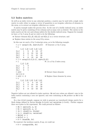 Chapter 5: Arrays and matrices 19
5.3 Index matrices
As well as an index vector in any subscript position, a matrix may be used with a single index
matrix in order either to assign a vector of quantities to an irregular collection of elements in
the array, or to extract an irregular collection as a vector.
A matrix example makes the process clear. In the case of a doubly indexed array, an index
matrix may be given consisting of two columns and as many rows as desired. The entries in the
index matrix are the row and column indices for the doubly indexed array. Suppose for example
we have a 4 by 5 array X and we wish to do the following:
• Extract elements X[1,3], X[2,2] and X[3,1] as a vector structure, and
• Replace these entries in the array X by zeroes.
In this case we need a 3 by 2 subscript array, as in the following example.
> x <- array(1:20, dim=c(4,5)) # Generate a 4 by 5 array.
> x
[,1] [,2] [,3] [,4] [,5]
[1,] 1 5 9 13 17
[2,] 2 6 10 14 18
[3,] 3 7 11 15 19
[4,] 4 8 12 16 20
> i <- array(c(1:3,3:1), dim=c(3,2))
> i # i is a 3 by 2 index array.
[,1] [,2]
[1,] 1 3
[2,] 2 2
[3,] 3 1
> x[i] # Extract those elements
[1] 9 6 3
> x[i] <- 0 # Replace those elements by zeros.
> x
[,1] [,2] [,3] [,4] [,5]
[1,] 1 5 0 13 17
[2,] 2 0 10 14 18
[3,] 0 7 11 15 19
[4,] 4 8 12 16 20
>
Negative indices are not allowed in index matrices. NA and zero values are allowed: rows in the
index matrix containing a zero are ignored, and rows containing an NA produce an NA in the
result.
As a less trivial example, suppose we wish to generate an (unreduced) design matrix for a
block design defined by factors blocks (b levels) and varieties (v levels). Further suppose
there are n plots in the experiment. We could proceed as follows:
> Xb <- matrix(0, n, b)
> Xv <- matrix(0, n, v)
> ib <- cbind(1:n, blocks)
> iv <- cbind(1:n, varieties)
> Xb[ib] <- 1
> Xv[iv] <- 1
> X <- cbind(Xb, Xv)
To construct the incidence matrix, N say, we could use
> N <- crossprod(Xb, Xv)
 