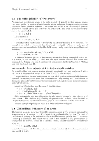 Chapter 5: Arrays and matrices 21
5.5 The outer product of two arrays
An important operation on arrays is the outer product. If a and b are two numeric arrays,
their outer product is an array whose dimension vector is obtained by concatenating their two
dimension vectors (order is important), and whose data vector is got by forming all possible
products of elements of the data vector of a with those of b. The outer product is formed by
the special operator %o%:
> ab <- a %o% b
An alternative is
> ab <- outer(a, b, "*")
The multiplication function can be replaced by an arbitrary function of two variables. For
example if we wished to evaluate the function f(x; y) = cos(y)/(1 + x2
) over a regular grid of
values with x- and y-coordinates defined by the R vectors x and y respectively, we could proceed
as follows:
> f <- function(x, y) cos(y)/(1 + x^2)
> z <- outer(x, y, f)
In particular the outer product of two ordinary vectors is a doubly subscripted array (that
is a matrix, of rank at most 1). Notice that the outer product operator is of course non-
commutative. Defining your own R functions will be considered further in Chapter 10 [Writing
your own functions], page 42.
An example: Determinants of 2 by 2 single-digit matrices
As an artificial but cute example, consider the determinants of 2 by 2 matrices [a, b; c, d] where
each entry is a non-negative integer in the range 0, 1, . . . , 9, that is a digit.
The problem is to find the determinants, ad − bc, of all possible matrices of this form and
represent the frequency with which each value occurs as a high density plot. This amounts to
finding the probability distribution of the determinant if each digit is chosen independently and
uniformly at random.
A neat way of doing this uses the outer() function twice:
> d <- outer(0:9, 0:9)
> fr <- table(outer(d, d, "-"))
> plot(fr, xlab="Determinant", ylab="Frequency")
Notice that plot() here uses a histogram like plot method, because it “sees” that fr is of
class "table". The “obvious” way of doing this problem with for loops, to be discussed in
Chapter 9 [Loops and conditional execution], page 40, is so inefficient as to be impractical.
It is also perhaps surprising that about 1 in 20 such matrices is singular.
5.6 Generalized transpose of an array
The function aperm(a, perm) may be used to permute an array, a. The argument perm must be
a permutation of the integers {1, . . . , k}, where k is the number of subscripts in a. The result of
the function is an array of the same size as a but with old dimension given by perm[j] becoming
the new j-th dimension. The easiest way to think of this operation is as a generalization of
transposition for matrices. Indeed if A is a matrix, (that is, a doubly subscripted array) then B
given by
> B <- aperm(A, c(2,1))
is just the transpose of A. For this special case a simpler function t() is available, so we could
have used B <- t(A).
 