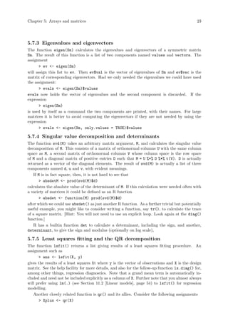 Chapter 5: Arrays and matrices 23
5.7.3 Eigenvalues and eigenvectors
The function eigen(Sm) calculates the eigenvalues and eigenvectors of a symmetric matrix
Sm. The result of this function is a list of two components named values and vectors. The
assignment
> ev <- eigen(Sm)
will assign this list to ev. Then ev$val is the vector of eigenvalues of Sm and ev$vec is the
matrix of corresponding eigenvectors. Had we only needed the eigenvalues we could have used
the assignment:
> evals <- eigen(Sm)$values
evals now holds the vector of eigenvalues and the second component is discarded. If the
expression
> eigen(Sm)
is used by itself as a command the two components are printed, with their names. For large
matrices it is better to avoid computing the eigenvectors if they are not needed by using the
expression
> evals <- eigen(Sm, only.values = TRUE)$values
5.7.4 Singular value decomposition and determinants
The function svd(M) takes an arbitrary matrix argument, M, and calculates the singular value
decomposition of M. This consists of a matrix of orthonormal columns U with the same column
space as M, a second matrix of orthonormal columns V whose column space is the row space
of M and a diagonal matrix of positive entries D such that M = U %*% D %*% t(V). D is actually
returned as a vector of the diagonal elements. The result of svd(M) is actually a list of three
components named d, u and v, with evident meanings.
If M is in fact square, then, it is not hard to see that
> absdetM <- prod(svd(M)$d)
calculates the absolute value of the determinant of M. If this calculation were needed often with
a variety of matrices it could be defined as an R function
> absdet <- function(M) prod(svd(M)$d)
after which we could use absdet() as just another R function. As a further trivial but potentially
useful example, you might like to consider writing a function, say tr(), to calculate the trace
of a square matrix. [Hint: You will not need to use an explicit loop. Look again at the diag()
function.]
R has a builtin function det to calculate a determinant, including the sign, and another,
determinant, to give the sign and modulus (optionally on log scale),
5.7.5 Least squares fitting and the QR decomposition
The function lsfit() returns a list giving results of a least squares fitting procedure. An
assignment such as
> ans <- lsfit(X, y)
gives the results of a least squares fit where y is the vector of observations and X is the design
matrix. See the help facility for more details, and also for the follow-up function ls.diag() for,
among other things, regression diagnostics. Note that a grand mean term is automatically in-
cluded and need not be included explicitly as a column of X. Further note that you almost always
will prefer using lm(.) (see Section 11.2 [Linear models], page 54) to lsfit() for regression
modelling.
Another closely related function is qr() and its allies. Consider the following assignments
> Xplus <- qr(X)
 