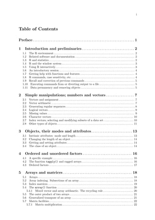 i
Table of Contents
Preface . . . . . . . . . . . . . . . . . . . . . . . . . . . . . . . . . . . . . . . . . . . . . . . . . . . . . . . . . . . . . . 1
1 Introduction and preliminaries . . . . . . . . . . . . . . . . . . . . . . . . . . . . . . . . 2
1.1 The R environment . . . . . . . . . . . . . . . . . . . . . . . . . . . . . . . . . . . . . . . . . . . . . . . . . . . . . . . . . . . . . . . . 2
1.2 Related software and documentation . . . . . . . . . . . . . . . . . . . . . . . . . . . . . . . . . . . . . . . . . . . . . . . 2
1.3 R and statistics . . . . . . . . . . . . . . . . . . . . . . . . . . . . . . . . . . . . . . . . . . . . . . . . . . . . . . . . . . . . . . . . . . . . 2
1.4 R and the window system . . . . . . . . . . . . . . . . . . . . . . . . . . . . . . . . . . . . . . . . . . . . . . . . . . . . . . . . . . 3
1.5 Using R interactively. . . . . . . . . . . . . . . . . . . . . . . . . . . . . . . . . . . . . . . . . . . . . . . . . . . . . . . . . . . . . . . 3
1.6 An introductory session . . . . . . . . . . . . . . . . . . . . . . . . . . . . . . . . . . . . . . . . . . . . . . . . . . . . . . . . . . . . 4
1.7 Getting help with functions and features . . . . . . . . . . . . . . . . . . . . . . . . . . . . . . . . . . . . . . . . . . . 4
1.8 R commands, case sensitivity, etc.. . . . . . . . . . . . . . . . . . . . . . . . . . . . . . . . . . . . . . . . . . . . . . . . . . 4
1.9 Recall and correction of previous commands. . . . . . . . . . . . . . . . . . . . . . . . . . . . . . . . . . . . . . . . 5
1.10 Executing commands from or diverting output to a file . . . . . . . . . . . . . . . . . . . . . . . . . . . . 5
1.11 Data permanency and removing objects . . . . . . . . . . . . . . . . . . . . . . . . . . . . . . . . . . . . . . . . . . . 5
2 Simple manipulations; numbers and vectors . . . . . . . . . . . . . . . . . 7
2.1 Vectors and assignment . . . . . . . . . . . . . . . . . . . . . . . . . . . . . . . . . . . . . . . . . . . . . . . . . . . . . . . . . . . . 7
2.2 Vector arithmetic . . . . . . . . . . . . . . . . . . . . . . . . . . . . . . . . . . . . . . . . . . . . . . . . . . . . . . . . . . . . . . . . . . 7
2.3 Generating regular sequences. . . . . . . . . . . . . . . . . . . . . . . . . . . . . . . . . . . . . . . . . . . . . . . . . . . . . . . 8
2.4 Logical vectors. . . . . . . . . . . . . . . . . . . . . . . . . . . . . . . . . . . . . . . . . . . . . . . . . . . . . . . . . . . . . . . . . . . . . 9
2.5 Missing values . . . . . . . . . . . . . . . . . . . . . . . . . . . . . . . . . . . . . . . . . . . . . . . . . . . . . . . . . . . . . . . . . . . . . 9
2.6 Character vectors . . . . . . . . . . . . . . . . . . . . . . . . . . . . . . . . . . . . . . . . . . . . . . . . . . . . . . . . . . . . . . . . . 10
2.7 Index vectors; selecting and modifying subsets of a data set. . . . . . . . . . . . . . . . . . . . . . . . 10
2.8 Other types of objects . . . . . . . . . . . . . . . . . . . . . . . . . . . . . . . . . . . . . . . . . . . . . . . . . . . . . . . . . . . . 11
3 Objects, their modes and attributes. . . . . . . . . . . . . . . . . . . . . . . . . 13
3.1 Intrinsic attributes: mode and length. . . . . . . . . . . . . . . . . . . . . . . . . . . . . . . . . . . . . . . . . . . . . . 13
3.2 Changing the length of an object. . . . . . . . . . . . . . . . . . . . . . . . . . . . . . . . . . . . . . . . . . . . . . . . . . 14
3.3 Getting and setting attributes. . . . . . . . . . . . . . . . . . . . . . . . . . . . . . . . . . . . . . . . . . . . . . . . . . . . . 14
3.4 The class of an object. . . . . . . . . . . . . . . . . . . . . . . . . . . . . . . . . . . . . . . . . . . . . . . . . . . . . . . . . . . . . 14
4 Ordered and unordered factors . . . . . . . . . . . . . . . . . . . . . . . . . . . . . . 16
4.1 A specific example . . . . . . . . . . . . . . . . . . . . . . . . . . . . . . . . . . . . . . . . . . . . . . . . . . . . . . . . . . . . . . . . 16
4.2 The function tapply() and ragged arrays . . . . . . . . . . . . . . . . . . . . . . . . . . . . . . . . . . . . . . . . . 16
4.3 Ordered factors . . . . . . . . . . . . . . . . . . . . . . . . . . . . . . . . . . . . . . . . . . . . . . . . . . . . . . . . . . . . . . . . . . . 17
5 Arrays and matrices . . . . . . . . . . . . . . . . . . . . . . . . . . . . . . . . . . . . . . . . . . 18
5.1 Arrays. . . . . . . . . . . . . . . . . . . . . . . . . . . . . . . . . . . . . . . . . . . . . . . . . . . . . . . . . . . . . . . . . . . . . . . . . . . . 18
5.2 Array indexing. Subsections of an array . . . . . . . . . . . . . . . . . . . . . . . . . . . . . . . . . . . . . . . . . . . 18
5.3 Index matrices. . . . . . . . . . . . . . . . . . . . . . . . . . . . . . . . . . . . . . . . . . . . . . . . . . . . . . . . . . . . . . . . . . . . 19
5.4 The array() function. . . . . . . . . . . . . . . . . . . . . . . . . . . . . . . . . . . . . . . . . . . . . . . . . . . . . . . . . . . . . 20
5.4.1 Mixed vector and array arithmetic. The recycling rule . . . . . . . . . . . . . . . . . . . . . . . . 20
5.5 The outer product of two arrays . . . . . . . . . . . . . . . . . . . . . . . . . . . . . . . . . . . . . . . . . . . . . . . . . . 21
5.6 Generalized transpose of an array . . . . . . . . . . . . . . . . . . . . . . . . . . . . . . . . . . . . . . . . . . . . . . . . . 21
5.7 Matrix facilities. . . . . . . . . . . . . . . . . . . . . . . . . . . . . . . . . . . . . . . . . . . . . . . . . . . . . . . . . . . . . . . . . . . 22
5.7.1 Matrix multiplication . . . . . . . . . . . . . . . . . . . . . . . . . . . . . . . . . . . . . . . . . . . . . . . . . . . . . . . . 22
 