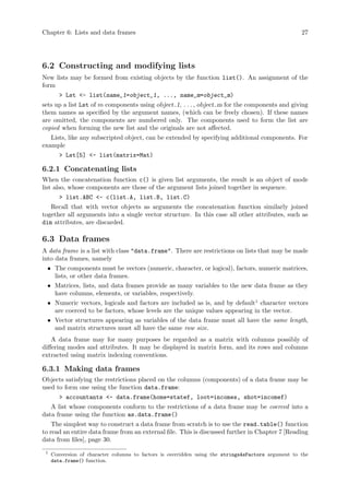 Chapter 6: Lists and data frames 27
6.2 Constructing and modifying lists
New lists may be formed from existing objects by the function list(). An assignment of the
form
> Lst <- list(name_1=object_1, ..., name_m=object_m)
sets up a list Lst of m components using object 1, . . ., object m for the components and giving
them names as specified by the argument names, (which can be freely chosen). If these names
are omitted, the components are numbered only. The components used to form the list are
copied when forming the new list and the originals are not affected.
Lists, like any subscripted object, can be extended by specifying additional components. For
example
> Lst[5] <- list(matrix=Mat)
6.2.1 Concatenating lists
When the concatenation function c() is given list arguments, the result is an object of mode
list also, whose components are those of the argument lists joined together in sequence.
> list.ABC <- c(list.A, list.B, list.C)
Recall that with vector objects as arguments the concatenation function similarly joined
together all arguments into a single vector structure. In this case all other attributes, such as
dim attributes, are discarded.
6.3 Data frames
A data frame is a list with class "data.frame". There are restrictions on lists that may be made
into data frames, namely
• The components must be vectors (numeric, character, or logical), factors, numeric matrices,
lists, or other data frames.
• Matrices, lists, and data frames provide as many variables to the new data frame as they
have columns, elements, or variables, respectively.
• Numeric vectors, logicals and factors are included as is, and by default1
character vectors
are coerced to be factors, whose levels are the unique values appearing in the vector.
• Vector structures appearing as variables of the data frame must all have the same length,
and matrix structures must all have the same row size.
A data frame may for many purposes be regarded as a matrix with columns possibly of
differing modes and attributes. It may be displayed in matrix form, and its rows and columns
extracted using matrix indexing conventions.
6.3.1 Making data frames
Objects satisfying the restrictions placed on the columns (components) of a data frame may be
used to form one using the function data.frame:
> accountants <- data.frame(home=statef, loot=incomes, shot=incomef)
A list whose components conform to the restrictions of a data frame may be coerced into a
data frame using the function as.data.frame()
The simplest way to construct a data frame from scratch is to use the read.table() function
to read an entire data frame from an external file. This is discussed further in Chapter 7 [Reading
data from files], page 30.
1
Conversion of character columns to factors is overridden using the stringsAsFactors argument to the
data.frame() function.
 