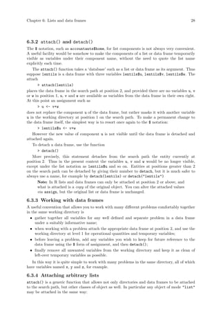 Chapter 6: Lists and data frames 28
6.3.2 attach() and detach()
The $ notation, such as accountants$home, for list components is not always very convenient.
A useful facility would be somehow to make the components of a list or data frame temporarily
visible as variables under their component name, without the need to quote the list name
explicitly each time.
The attach() function takes a ‘database’ such as a list or data frame as its argument. Thus
suppose lentils is a data frame with three variables lentils$u, lentils$v, lentils$w. The
attach
> attach(lentils)
places the data frame in the search path at position 2, and provided there are no variables u, v
or w in position 1, u, v and w are available as variables from the data frame in their own right.
At this point an assignment such as
> u <- v+w
does not replace the component u of the data frame, but rather masks it with another variable
u in the working directory at position 1 on the search path. To make a permanent change to
the data frame itself, the simplest way is to resort once again to the $ notation:
> lentils$u <- v+w
However the new value of component u is not visible until the data frame is detached and
attached again.
To detach a data frame, use the function
> detach()
More precisely, this statement detaches from the search path the entity currently at
position 2. Thus in the present context the variables u, v and w would be no longer visible,
except under the list notation as lentils$u and so on. Entities at positions greater than 2
on the search path can be detached by giving their number to detach, but it is much safer to
always use a name, for example by detach(lentils) or detach("lentils")
Note: In R lists and data frames can only be attached at position 2 or above, and
what is attached is a copy of the original object. You can alter the attached values
via assign, but the original list or data frame is unchanged.
6.3.3 Working with data frames
A useful convention that allows you to work with many different problems comfortably together
in the same working directory is
• gather together all variables for any well defined and separate problem in a data frame
under a suitably informative name;
• when working with a problem attach the appropriate data frame at position 2, and use the
working directory at level 1 for operational quantities and temporary variables;
• before leaving a problem, add any variables you wish to keep for future reference to the
data frame using the $ form of assignment, and then detach();
• finally remove all unwanted variables from the working directory and keep it as clean of
left-over temporary variables as possible.
In this way it is quite simple to work with many problems in the same directory, all of which
have variables named x, y and z, for example.
6.3.4 Attaching arbitrary lists
attach() is a generic function that allows not only directories and data frames to be attached
to the search path, but other classes of object as well. In particular any object of mode "list"
may be attached in the same way:
 