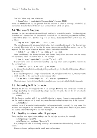 Chapter 7: Reading data from files 31
The data frame may then be read as
 HousePrice - read.table(houses.data, header=TRUE)
where the header=TRUE option specifies that the first line is a line of headings, and hence, by
implication from the form of the file, that no explicit row labels are given.
7.2 The scan() function
Suppose the data vectors are of equal length and are to be read in parallel. Further suppose
that there are three vectors, the first of mode character and the remaining two of mode numeric,
and the file is input.dat. The first step is to use scan() to read in the three vectors as a list,
as follows
 inp - scan(input.dat, list(,0,0))
The second argument is a dummy list structure that establishes the mode of the three vectors
to be read. The result, held in inp, is a list whose components are the three vectors read in. To
separate the data items into three separate vectors, use assignments like
 label - inp[[1]]; x - inp[[2]]; y - inp[[3]]
More conveniently, the dummy list can have named components, in which case the names
can be used to access the vectors read in. For example
 inp - scan(input.dat, list(id=, x=0, y=0))
If you wish to access the variables separately they may either be re-assigned to variables in
the working frame:
 label - inp$id; x - inp$x; y - inp$y
or the list may be attached at position 2 of the search path (see Section 6.3.4 [Attaching arbitrary
lists], page 28).
If the second argument is a single value and not a list, a single vector is read in, all components
of which must be of the same mode as the dummy value.
 X - matrix(scan(light.dat, 0), ncol=5, byrow=TRUE)
There are more elaborate input facilities available and these are detailed in the manuals.
7.3 Accessing builtin datasets
Around 100 datasets are supplied with R (in package datasets), and others are available in
packages (including the recommended packages supplied with R). To see the list of datasets
currently available use
data()
All the datasets supplied with R are available directly by name. However, many packages still
use the obsolete convention in which data was also used to load datasets into R, for example
data(infert)
and this can still be used with the standard packages (as in this example). In most cases this
will load an R object of the same name. However, in a few cases it loads several objects, so see
the on-line help for the object to see what to expect.
7.3.1 Loading data from other R packages
To access data from a particular package, use the package argument, for example
data(package=rpart)
data(Puromycin, package=datasets)
If a package has been attached by library, its datasets are automatically included in the
search.
User-contributed packages can be a rich source of datasets.
 