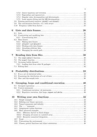 ii
5.7.2 Linear equations and inversion . . . . . . . . . . . . . . . . . . . . . . . . . . . . . . . . . . . . . . . . . . . . . . . 22
5.7.3 Eigenvalues and eigenvectors . . . . . . . . . . . . . . . . . . . . . . . . . . . . . . . . . . . . . . . . . . . . . . . . . 23
5.7.4 Singular value decomposition and determinants. . . . . . . . . . . . . . . . . . . . . . . . . . . . . . . 23
5.7.5 Least squares fitting and the QR decomposition . . . . . . . . . . . . . . . . . . . . . . . . . . . . . . 23
5.8 Forming partitioned matrices, cbind() and rbind() . . . . . . . . . . . . . . . . . . . . . . . . . . . . . . 24
5.9 The concatenation function, c(), with arrays. . . . . . . . . . . . . . . . . . . . . . . . . . . . . . . . . . . . . . 24
5.10 Frequency tables from factors . . . . . . . . . . . . . . . . . . . . . . . . . . . . . . . . . . . . . . . . . . . . . . . . . . . . 25
6 Lists and data frames. . . . . . . . . . . . . . . . . . . . . . . . . . . . . . . . . . . . . . . . . 26
6.1 Lists. . . . . . . . . . . . . . . . . . . . . . . . . . . . . . . . . . . . . . . . . . . . . . . . . . . . . . . . . . . . . . . . . . . . . . . . . . . . . . 26
6.2 Constructing and modifying lists . . . . . . . . . . . . . . . . . . . . . . . . . . . . . . . . . . . . . . . . . . . . . . . . . . 27
6.2.1 Concatenating lists. . . . . . . . . . . . . . . . . . . . . . . . . . . . . . . . . . . . . . . . . . . . . . . . . . . . . . . . . . . 27
6.3 Data frames . . . . . . . . . . . . . . . . . . . . . . . . . . . . . . . . . . . . . . . . . . . . . . . . . . . . . . . . . . . . . . . . . . . . . . 27
6.3.1 Making data frames. . . . . . . . . . . . . . . . . . . . . . . . . . . . . . . . . . . . . . . . . . . . . . . . . . . . . . . . . . 27
6.3.2 attach() and detach() . . . . . . . . . . . . . . . . . . . . . . . . . . . . . . . . . . . . . . . . . . . . . . . . . . . . . 28
6.3.3 Working with data frames. . . . . . . . . . . . . . . . . . . . . . . . . . . . . . . . . . . . . . . . . . . . . . . . . . . . 28
6.3.4 Attaching arbitrary lists . . . . . . . . . . . . . . . . . . . . . . . . . . . . . . . . . . . . . . . . . . . . . . . . . . . . . 28
6.3.5 Managing the search path. . . . . . . . . . . . . . . . . . . . . . . . . . . . . . . . . . . . . . . . . . . . . . . . . . . . 29
7 Reading data from files. . . . . . . . . . . . . . . . . . . . . . . . . . . . . . . . . . . . . . . 30
7.1 The read.table() function. . . . . . . . . . . . . . . . . . . . . . . . . . . . . . . . . . . . . . . . . . . . . . . . . . . . . . . 30
7.2 The scan() function. . . . . . . . . . . . . . . . . . . . . . . . . . . . . . . . . . . . . . . . . . . . . . . . . . . . . . . . . . . . . . 31
7.3 Accessing builtin datasets. . . . . . . . . . . . . . . . . . . . . . . . . . . . . . . . . . . . . . . . . . . . . . . . . . . . . . . . . 31
7.3.1 Loading data from other R packages. . . . . . . . . . . . . . . . . . . . . . . . . . . . . . . . . . . . . . . . . . 31
7.4 Editing data . . . . . . . . . . . . . . . . . . . . . . . . . . . . . . . . . . . . . . . . . . . . . . . . . . . . . . . . . . . . . . . . . . . . . . 32
8 Probability distributions . . . . . . . . . . . . . . . . . . . . . . . . . . . . . . . . . . . . . 33
8.1 R as a set of statistical tables . . . . . . . . . . . . . . . . . . . . . . . . . . . . . . . . . . . . . . . . . . . . . . . . . . . . . 33
8.2 Examining the distribution of a set of data . . . . . . . . . . . . . . . . . . . . . . . . . . . . . . . . . . . . . . . . 34
8.3 One- and two-sample tests . . . . . . . . . . . . . . . . . . . . . . . . . . . . . . . . . . . . . . . . . . . . . . . . . . . . . . . . 36
9 Grouping, loops and conditional execution . . . . . . . . . . . . . . . . . 40
9.1 Grouped expressions . . . . . . . . . . . . . . . . . . . . . . . . . . . . . . . . . . . . . . . . . . . . . . . . . . . . . . . . . . . . . . 40
9.2 Control statements . . . . . . . . . . . . . . . . . . . . . . . . . . . . . . . . . . . . . . . . . . . . . . . . . . . . . . . . . . . . . . . 40
9.2.1 Conditional execution: if statements. . . . . . . . . . . . . . . . . . . . . . . . . . . . . . . . . . . . . . . . . 40
9.2.2 Repetitive execution: for loops, repeat and while. . . . . . . . . . . . . . . . . . . . . . . . . . . 40
10 Writing your own functions. . . . . . . . . . . . . . . . . . . . . . . . . . . . . . . . . 42
10.1 Simple examples . . . . . . . . . . . . . . . . . . . . . . . . . . . . . . . . . . . . . . . . . . . . . . . . . . . . . . . . . . . . . . . . . 42
10.2 Defining new binary operators . . . . . . . . . . . . . . . . . . . . . . . . . . . . . . . . . . . . . . . . . . . . . . . . . . . 43
10.3 Named arguments and defaults . . . . . . . . . . . . . . . . . . . . . . . . . . . . . . . . . . . . . . . . . . . . . . . . . . 43
10.4 The ‘...’ argument. . . . . . . . . . . . . . . . . . . . . . . . . . . . . . . . . . . . . . . . . . . . . . . . . . . . . . . . . . . . . . 44
10.5 Assignments within functions . . . . . . . . . . . . . . . . . . . . . . . . . . . . . . . . . . . . . . . . . . . . . . . . . . . . 44
10.6 More advanced examples. . . . . . . . . . . . . . . . . . . . . . . . . . . . . . . . . . . . . . . . . . . . . . . . . . . . . . . . . 44
10.6.1 Efficiency factors in block designs . . . . . . . . . . . . . . . . . . . . . . . . . . . . . . . . . . . . . . . . . . . 44
10.6.2 Dropping all names in a printed array . . . . . . . . . . . . . . . . . . . . . . . . . . . . . . . . . . . . . . . 45
10.6.3 Recursive numerical integration . . . . . . . . . . . . . . . . . . . . . . . . . . . . . . . . . . . . . . . . . . . . . 45
10.7 Scope . . . . . . . . . . . . . . . . . . . . . . . . . . . . . . . . . . . . . . . . . . . . . . . . . . . . . . . . . . . . . . . . . . . . . . . . . . . 46
10.8 Customizing the environment . . . . . . . . . . . . . . . . . . . . . . . . . . . . . . . . . . . . . . . . . . . . . . . . . . . . 48
10.9 Classes, generic functions and object orientation . . . . . . . . . . . . . . . . . . . . . . . . . . . . . . . . . 48
 