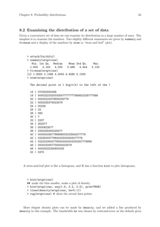 Chapter 8: Probability distributions 34
8.2 Examining the distribution of a set of data
Given a (univariate) set of data we can examine its distribution in a large number of ways. The
simplest is to examine the numbers. Two slightly different summaries are given by summary and
fivenum and a display of the numbers by stem (a “stem and leaf” plot).
 attach(faithful)
 summary(eruptions)
Min. 1st Qu. Median Mean 3rd Qu. Max.
1.600 2.163 4.000 3.488 4.454 5.100
 fivenum(eruptions)
[1] 1.6000 2.1585 4.0000 4.4585 5.1000
 stem(eruptions)
The decimal point is 1 digit(s) to the left of the |
16 | 070355555588
18 | 000022233333335577777777888822335777888
20 | 00002223378800035778
22 | 0002335578023578
24 | 00228
26 | 23
28 | 080
30 | 7
32 | 2337
34 | 250077
36 | 0000823577
38 | 2333335582225577
40 | 0000003357788888002233555577778
42 | 03335555778800233333555577778
44 | 02222335557780000000023333357778888
46 | 0000233357700000023578
48 | 00000022335800333
50 | 0370
A stem-and-leaf plot is like a histogram, and R has a function hist to plot histograms.
 hist(eruptions)
## make the bins smaller, make a plot of density
 hist(eruptions, seq(1.6, 5.2, 0.2), prob=TRUE)
 lines(density(eruptions, bw=0.1))
 rug(eruptions) # show the actual data points
More elegant density plots can be made by density, and we added a line produced by
density in this example. The bandwidth bw was chosen by trial-and-error as the default gives
 
