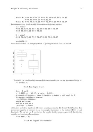 Chapter 8: Probability distributions 37
Method A: 79.98 80.04 80.02 80.04 80.03 80.03 80.04 79.97
80.05 80.03 80.02 80.00 80.02
Method B: 80.02 79.94 79.98 79.97 79.97 80.03 79.95 79.97
Boxplots provide a simple graphical comparison of the two samples.
A - scan()
79.98 80.04 80.02 80.04 80.03 80.03 80.04 79.97
80.05 80.03 80.02 80.00 80.02
B - scan()
80.02 79.94 79.98 79.97 79.97 80.03 79.95 79.97
boxplot(A, B)
which indicates that the first group tends to give higher results than the second.
1 2
79.94
79.96
79.98
80.00
80.02
80.04
To test for the equality of the means of the two examples, we can use an unpaired t-test by
 t.test(A, B)
Welch Two Sample t-test
data: A and B
t = 3.2499, df = 12.027, p-value = 0.00694
alternative hypothesis: true difference in means is not equal to 0
95 percent confidence interval:
0.01385526 0.07018320
sample estimates:
mean of x mean of y
80.02077 79.97875
which does indicate a significant difference, assuming normality. By default the R function does
not assume equality of variances in the two samples (in contrast to the similar S-Plus t.test
function). We can use the F test to test for equality in the variances, provided that the two
samples are from normal populations.
 var.test(A, B)
F test to compare two variances
 