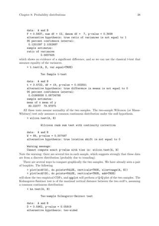 Chapter 8: Probability distributions 38
data: A and B
F = 0.5837, num df = 12, denom df = 7, p-value = 0.3938
alternative hypothesis: true ratio of variances is not equal to 1
95 percent confidence interval:
0.1251097 2.1052687
sample estimates:
ratio of variances
0.5837405
which shows no evidence of a significant difference, and so we can use the classical t-test that
assumes equality of the variances.
 t.test(A, B, var.equal=TRUE)
Two Sample t-test
data: A and B
t = 3.4722, df = 19, p-value = 0.002551
alternative hypothesis: true difference in means is not equal to 0
95 percent confidence interval:
0.01669058 0.06734788
sample estimates:
mean of x mean of y
80.02077 79.97875
All these tests assume normality of the two samples. The two-sample Wilcoxon (or Mann-
Whitney) test only assumes a common continuous distribution under the null hypothesis.
 wilcox.test(A, B)
Wilcoxon rank sum test with continuity correction
data: A and B
W = 89, p-value = 0.007497
alternative hypothesis: true location shift is not equal to 0
Warning message:
Cannot compute exact p-value with ties in: wilcox.test(A, B)
Note the warning: there are several ties in each sample, which suggests strongly that these data
are from a discrete distribution (probably due to rounding).
There are several ways to compare graphically the two samples. We have already seen a pair
of boxplots. The following
 plot(ecdf(A), do.points=FALSE, verticals=TRUE, xlim=range(A, B))
 plot(ecdf(B), do.points=FALSE, verticals=TRUE, add=TRUE)
will show the two empirical CDFs, and qqplot will perform a Q-Q plot of the two samples. The
Kolmogorov-Smirnov test is of the maximal vertical distance between the two ecdf’s, assuming
a common continuous distribution:
 ks.test(A, B)
Two-sample Kolmogorov-Smirnov test
data: A and B
D = 0.5962, p-value = 0.05919
alternative hypothesis: two-sided
 