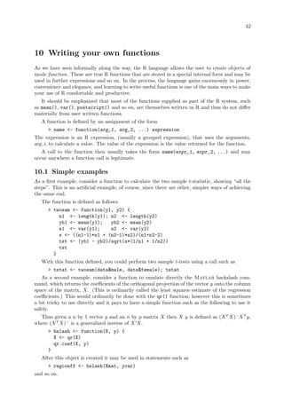 42
10 Writing your own functions
As we have seen informally along the way, the R language allows the user to create objects of
mode function. These are true R functions that are stored in a special internal form and may be
used in further expressions and so on. In the process, the language gains enormously in power,
convenience and elegance, and learning to write useful functions is one of the main ways to make
your use of R comfortable and productive.
It should be emphasized that most of the functions supplied as part of the R system, such
as mean(), var(), postscript() and so on, are themselves written in R and thus do not differ
materially from user written functions.
A function is defined by an assignment of the form
 name - function(arg_1, arg_2, ...) expression
The expression is an R expression, (usually a grouped expression), that uses the arguments,
arg i, to calculate a value. The value of the expression is the value returned for the function.
A call to the function then usually takes the form name(expr_1, expr_2, ...) and may
occur anywhere a function call is legitimate.
10.1 Simple examples
As a first example, consider a function to calculate the two sample t-statistic, showing “all the
steps”. This is an artificial example, of course, since there are other, simpler ways of achieving
the same end.
The function is defined as follows:
 twosam - function(y1, y2) {
n1 - length(y1); n2 - length(y2)
yb1 - mean(y1); yb2 - mean(y2)
s1 - var(y1); s2 - var(y2)
s - ((n1-1)*s1 + (n2-1)*s2)/(n1+n2-2)
tst - (yb1 - yb2)/sqrt(s*(1/n1 + 1/n2))
tst
}
With this function defined, you could perform two sample t-tests using a call such as
 tstat - twosam(data$male, data$female); tstat
As a second example, consider a function to emulate directly the Matlab backslash com-
mand, which returns the coefficients of the orthogonal projection of the vector y onto the column
space of the matrix, X. (This is ordinarily called the least squares estimate of the regression
coefficients.) This would ordinarily be done with the qr() function; however this is sometimes
a bit tricky to use directly and it pays to have a simple function such as the following to use it
safely.
Thus given a n by 1 vector y and an n by p matrix X then X y is defined as (XT
X)−
XT
y,
where (XT
X)−
is a generalized inverse of X0
X.
 bslash - function(X, y) {
X - qr(X)
qr.coef(X, y)
}
After this object is created it may be used in statements such as
 regcoeff - bslash(Xmat, yvar)
and so on.
 