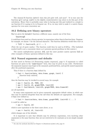 Chapter 10: Writing your own functions 43
The classical R function lsfit() does this job quite well, and more1
. It in turn uses the
functions qr() and qr.coef() in the slightly counterintuitive way above to do this part of the
calculation. Hence there is probably some value in having just this part isolated in a simple to
use function if it is going to be in frequent use. If so, we may wish to make it a matrix binary
operator for even more convenient use.
10.2 Defining new binary operators
Had we given the bslash() function a different name, namely one of the form
%anything%
it could have been used as a binary operator in expressions rather than in function form. Suppose,
for example, we choose ! for the internal character. The function definition would then start as
 %!% - function(X, y) { ... }
(Note the use of quote marks.) The function could then be used as X %!% y. (The backslash
symbol itself is not a convenient choice as it presents special problems in this context.)
The matrix multiplication operator, %*%, and the outer product matrix operator %o% are
other examples of binary operators defined in this way.
10.3 Named arguments and defaults
As first noted in Section 2.3 [Generating regular sequences], page 8, if arguments to called
functions are given in the “name=object” form, they may be given in any order. Furthermore
the argument sequence may begin in the unnamed, positional form, and specify named arguments
after the positional arguments.
Thus if there is a function fun1 defined by
 fun1 - function(data, data.frame, graph, limit) {
[function body omitted]
}
then the function may be invoked in several ways, for example
 ans - fun1(d, df, TRUE, 20)
 ans - fun1(d, df, graph=TRUE, limit=20)
 ans - fun1(data=d, limit=20, graph=TRUE, data.frame=df)
are all equivalent.
In many cases arguments can be given commonly appropriate default values, in which case
they may be omitted altogether from the call when the defaults are appropriate. For example,
if fun1 were defined as
 fun1 - function(data, data.frame, graph=TRUE, limit=20) { ... }
it could be called as
 ans - fun1(d, df)
which is now equivalent to the three cases above, or as
 ans - fun1(d, df, limit=10)
which changes one of the defaults.
It is important to note that defaults may be arbitrary expressions, even involving other
arguments to the same function; they are not restricted to be constants as in our simple example
here.
1
See also the methods described in Chapter 11 [Statistical models in R], page 51
 