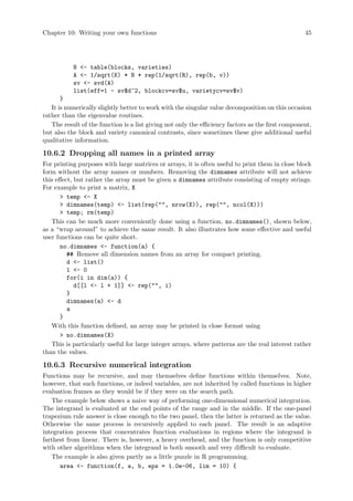 Chapter 10: Writing your own functions 45
N - table(blocks, varieties)
A - 1/sqrt(K) * N * rep(1/sqrt(R), rep(b, v))
sv - svd(A)
list(eff=1 - sv$d^2, blockcv=sv$u, varietycv=sv$v)
}
It is numerically slightly better to work with the singular value decomposition on this occasion
rather than the eigenvalue routines.
The result of the function is a list giving not only the efficiency factors as the first component,
but also the block and variety canonical contrasts, since sometimes these give additional useful
qualitative information.
10.6.2 Dropping all names in a printed array
For printing purposes with large matrices or arrays, it is often useful to print them in close block
form without the array names or numbers. Removing the dimnames attribute will not achieve
this effect, but rather the array must be given a dimnames attribute consisting of empty strings.
For example to print a matrix, X
 temp - X
 dimnames(temp) - list(rep(, nrow(X)), rep(, ncol(X)))
 temp; rm(temp)
This can be much more conveniently done using a function, no.dimnames(), shown below,
as a “wrap around” to achieve the same result. It also illustrates how some effective and useful
user functions can be quite short.
no.dimnames - function(a) {
## Remove all dimension names from an array for compact printing.
d - list()
l - 0
for(i in dim(a)) {
d[[l - l + 1]] - rep(, i)
}
dimnames(a) - d
a
}
With this function defined, an array may be printed in close format using
 no.dimnames(X)
This is particularly useful for large integer arrays, where patterns are the real interest rather
than the values.
10.6.3 Recursive numerical integration
Functions may be recursive, and may themselves define functions within themselves. Note,
however, that such functions, or indeed variables, are not inherited by called functions in higher
evaluation frames as they would be if they were on the search path.
The example below shows a naive way of performing one-dimensional numerical integration.
The integrand is evaluated at the end points of the range and in the middle. If the one-panel
trapezium rule answer is close enough to the two panel, then the latter is returned as the value.
Otherwise the same process is recursively applied to each panel. The result is an adaptive
integration process that concentrates function evaluations in regions where the integrand is
farthest from linear. There is, however, a heavy overhead, and the function is only competitive
with other algorithms when the integrand is both smooth and very difficult to evaluate.
The example is also given partly as a little puzzle in R programming.
area - function(f, a, b, eps = 1.0e-06, lim = 10) {
 