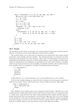 Chapter 10: Writing your own functions 46
fun1 - function(f, a, b, fa, fb, a0, eps, lim, fun) {
## function ‘fun1’ is only visible inside ‘area’
d - (a + b)/2
h - (b - a)/4
fd - f(d)
a1 - h * (fa + fd)
a2 - h * (fd + fb)
if(abs(a0 - a1 - a2)  eps || lim == 0)
return(a1 + a2)
else {
return(fun(f, a, d, fa, fd, a1, eps, lim - 1, fun) +
fun(f, d, b, fd, fb, a2, eps, lim - 1, fun))
}
}
fa - f(a)
fb - f(b)
a0 - ((fa + fb) * (b - a))/2
fun1(f, a, b, fa, fb, a0, eps, lim, fun1)
}
10.7 Scope
The discussion in this section is somewhat more technical than in other parts of this document.
However, it details one of the major differences between S-Plus and R.
The symbols which occur in the body of a function can be divided into three classes; formal
parameters, local variables and free variables. The formal parameters of a function are those
occurring in the argument list of the function. Their values are determined by the process of
binding the actual function arguments to the formal parameters. Local variables are those whose
values are determined by the evaluation of expressions in the body of the functions. Variables
which are not formal parameters or local variables are called free variables. Free variables become
local variables if they are assigned to. Consider the following function definition.
f - function(x) {
y - 2*x
print(x)
print(y)
print(z)
}
In this function, x is a formal parameter, y is a local variable and z is a free variable.
In R the free variable bindings are resolved by first looking in the environment in which the
function was created. This is called lexical scope. First we define a function called cube.
cube - function(n) {
sq - function() n*n
n*sq()
}
The variable n in the function sq is not an argument to that function. Therefore it is a free
variable and the scoping rules must be used to ascertain the value that is to be associated with
it. Under static scope (S-Plus) the value is that associated with a global variable named n.
Under lexical scope (R) it is the parameter to the function cube since that is the active binding
for the variable n at the time the function sq was defined. The difference between evaluation
in R and evaluation in S-Plus is that S-Plus looks for a global variable called n while R first
looks for a variable called n in the environment created when cube was invoked.
 