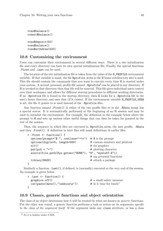 Chapter 10: Writing your own functions 48
ross$balance()
robert$balance()
ross$deposit(50)
ross$balance()
ross$withdraw(500)
10.8 Customizing the environment
Users can customize their environment in several different ways. There is a site initialization
file and every directory can have its own special initialization file. Finally, the special functions
.First and .Last can be used.
The location of the site initialization file is taken from the value of the R_PROFILE environment
variable. If that variable is unset, the file Rprofile.site in the R home subdirectory etc is used.
This file should contain the commands that you want to execute every time R is started under
your system. A second, personal, profile file named .Rprofile3
can be placed in any directory. If
R is invoked in that directory then that file will be sourced. This file gives individual users control
over their workspace and allows for different startup procedures in different working directories.
If no .Rprofile file is found in the startup directory, then R looks for a .Rprofile file in the
user’s home directory and uses that (if it exists). If the environment variable R_PROFILE_USER
is set, the file it points to is used instead of the .Rprofile files.
Any function named .First() in either of the two profile files or in the .RData image has
a special status. It is automatically performed at the beginning of an R session and may be
used to initialize the environment. For example, the definition in the example below alters the
prompt to $ and sets up various other useful things that can then be taken for granted in the
rest of the session.
Thus, the sequence in which files are executed is, Rprofile.site, the user profile, .RData
and then .First(). A definition in later files will mask definitions in earlier files.
 .First - function() {
options(prompt=$ , continue=+t) # $ is the prompt
options(digits=5, length=999) # custom numbers and printout
x11() # for graphics
par(pch = +) # plotting character
source(file.path(Sys.getenv(HOME), R, mystuff.R))
# my personal functions
library(MASS) # attach a package
}
Similarly a function .Last(), if defined, is (normally) executed at the very end of the session.
An example is given below.
 .Last - function() {
graphics.off() # a small safety measure.
cat(paste(date(),nAdiosn)) # Is it time for lunch?
}
10.9 Classes, generic functions and object orientation
The class of an object determines how it will be treated by what are known as generic functions.
Put the other way round, a generic function performs a task or action on its arguments specific
to the class of the argument itself. If the argument lacks any class attribute, or has a class
3
So it is hidden under UNIX.
 