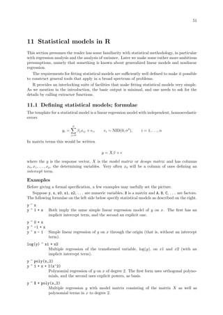 51
11 Statistical models in R
This section presumes the reader has some familiarity with statistical methodology, in particular
with regression analysis and the analysis of variance. Later we make some rather more ambitious
presumptions, namely that something is known about generalized linear models and nonlinear
regression.
The requirements for fitting statistical models are sufficiently well defined to make it possible
to construct general tools that apply in a broad spectrum of problems.
R provides an interlocking suite of facilities that make fitting statistical models very simple.
As we mention in the introduction, the basic output is minimal, and one needs to ask for the
details by calling extractor functions.
11.1 Defining statistical models; formulae
The template for a statistical model is a linear regression model with independent, homoscedastic
errors
yi =
p
X
j=0
βjxij + ei, ei ∼ NID(0, σ2
), i = 1, . . . , n
In matrix terms this would be written
y = Xβ + e
where the y is the response vector, X is the model matrix or design matrix and has columns
x0, x1, . . . , xp, the determining variables. Very often x0 will be a column of ones defining an
intercept term.
Examples
Before giving a formal specification, a few examples may usefully set the picture.
Suppose y, x, x0, x1, x2, . . . are numeric variables, X is a matrix and A, B, C, . . . are factors.
The following formulae on the left side below specify statistical models as described on the right.
y ~ x
y ~ 1 + x Both imply the same simple linear regression model of y on x. The first has an
implicit intercept term, and the second an explicit one.
y ~ 0 + x
y ~ -1 + x
y ~ x - 1 Simple linear regression of y on x through the origin (that is, without an intercept
term).
log(y) ~ x1 + x2
Multiple regression of the transformed variable, log(y), on x1 and x2 (with an
implicit intercept term).
y ~ poly(x,2)
y ~ 1 + x + I(x^2)
Polynomial regression of y on x of degree 2. The first form uses orthogonal polyno-
mials, and the second uses explicit powers, as basis.
y ~ X + poly(x,2)
Multiple regression y with model matrix consisting of the matrix X as well as
polynomial terms in x to degree 2.
 
