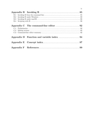 iv
Appendix B Invoking R . . . . . . . . . . . . . . . . . . . . . . . . . . . . . . . . . . . . . . . . 85
B.1 Invoking R from the command line . . . . . . . . . . . . . . . . . . . . . . . . . . . . . . . . . . . . . . . . . . . . . . . 85
B.2 Invoking R under Windows. . . . . . . . . . . . . . . . . . . . . . . . . . . . . . . . . . . . . . . . . . . . . . . . . . . . . . . 89
B.3 Invoking R under macOS . . . . . . . . . . . . . . . . . . . . . . . . . . . . . . . . . . . . . . . . . . . . . . . . . . . . . . . . . 90
B.4 Scripting with R . . . . . . . . . . . . . . . . . . . . . . . . . . . . . . . . . . . . . . . . . . . . . . . . . . . . . . . . . . . . . . . . . 90
Appendix C The command-line editor . . . . . . . . . . . . . . . . . . . . . . . . 92
C.1 Preliminaries . . . . . . . . . . . . . . . . . . . . . . . . . . . . . . . . . . . . . . . . . . . . . . . . . . . . . . . . . . . . . . . . . . . . . 92
C.2 Editing actions . . . . . . . . . . . . . . . . . . . . . . . . . . . . . . . . . . . . . . . . . . . . . . . . . . . . . . . . . . . . . . . . . . . 92
C.3 Command-line editor summary . . . . . . . . . . . . . . . . . . . . . . . . . . . . . . . . . . . . . . . . . . . . . . . . . . . 92
Appendix D Function and variable index . . . . . . . . . . . . . . . . . . . . . 94
Appendix E Concept index. . . . . . . . . . . . . . . . . . . . . . . . . . . . . . . . . . . . . 97
Appendix F References . . . . . . . . . . . . . . . . . . . . . . . . . . . . . . . . . . . . . . . . . 99
 