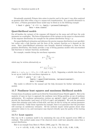 Chapter 11: Statistical models in R 59
Occasionally genuinely Poisson data arises in practice and in the past it was often analyzed
as gaussian data after either a log or a square-root transformation. As a graceful alternative to
the latter, a Poisson generalized linear model may be fitted as in the following example:
 fmod - glm(y ~ A + B + x, family = poisson(link=sqrt),
data = worm.counts)
Quasi-likelihood models
For all families the variance of the response will depend on the mean and will have the scale
parameter as a multiplier. The form of dependence of the variance on the mean is a characteristic
of the response distribution; for example for the poisson distribution Var[y] = µ.
For quasi-likelihood estimation and inference the precise response distribution is not specified,
but rather only a link function and the form of the variance function as it depends on the
mean. Since quasi-likelihood estimation uses formally identical techniques to those for the
gaussian distribution, this family provides a way of fitting gaussian models with non-standard
link functions or variance functions, incidentally.
For example, consider fitting the non-linear regression
y =
θ1z1
z2 − θ2
+ e
which may be written alternatively as
y =
1
β1x1 + β2x2
+ e
where x1 = z2/z1, x2 = −1/z1, β1 = 1/θ1 and β2 = θ2/θ1. Supposing a suitable data frame to
be set up we could fit this non-linear regression as
 nlfit - glm(y ~ x1 + x2 - 1,
family = quasi(link=inverse, variance=constant),
data = biochem)
The reader is referred to the manual and the help document for further information, as
needed.
11.7 Nonlinear least squares and maximum likelihood models
Certain forms of nonlinear model can be fitted by Generalized Linear Models (glm()). But in the
majority of cases we have to approach the nonlinear curve fitting problem as one of nonlinear
optimization. R’s nonlinear optimization routines are optim(), nlm() and nlminb(), which
provide the functionality (and more) of S-Plus’s ms() and nlminb(). We seek the parameter
values that minimize some index of lack-of-fit, and they do this by trying out various parameter
values iteratively. Unlike linear regression for example, there is no guarantee that the procedure
will converge on satisfactory estimates. All the methods require initial guesses about what
parameter values to try, and convergence may depend critically upon the quality of the starting
values.
11.7.1 Least squares
One way to fit a nonlinear model is by minimizing the sum of the squared errors (SSE) or
residuals. This method makes sense if the observed errors could have plausibly arisen from a
normal distribution.
Here is an example from Bates  Watts (1988), page 51. The data are:
 x - c(0.02, 0.02, 0.06, 0.06, 0.11, 0.11, 0.22, 0.22, 0.56, 0.56,
 