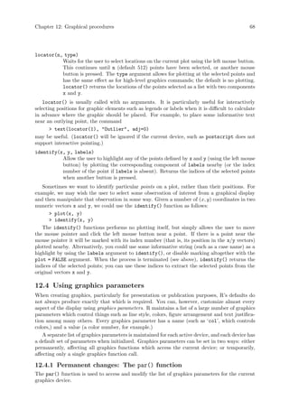Chapter 12: Graphical procedures 68
locator(n, type)
Waits for the user to select locations on the current plot using the left mouse button.
This continues until n (default 512) points have been selected, or another mouse
button is pressed. The type argument allows for plotting at the selected points and
has the same effect as for high-level graphics commands; the default is no plotting.
locator() returns the locations of the points selected as a list with two components
x and y.
locator() is usually called with no arguments. It is particularly useful for interactively
selecting positions for graphic elements such as legends or labels when it is difficult to calculate
in advance where the graphic should be placed. For example, to place some informative text
near an outlying point, the command
 text(locator(1), Outlier, adj=0)
may be useful. (locator() will be ignored if the current device, such as postscript does not
support interactive pointing.)
identify(x, y, labels)
Allow the user to highlight any of the points defined by x and y (using the left mouse
button) by plotting the corresponding component of labels nearby (or the index
number of the point if labels is absent). Returns the indices of the selected points
when another button is pressed.
Sometimes we want to identify particular points on a plot, rather than their positions. For
example, we may wish the user to select some observation of interest from a graphical display
and then manipulate that observation in some way. Given a number of (x, y) coordinates in two
numeric vectors x and y, we could use the identify() function as follows:
 plot(x, y)
 identify(x, y)
The identify() functions performs no plotting itself, but simply allows the user to move
the mouse pointer and click the left mouse button near a point. If there is a point near the
mouse pointer it will be marked with its index number (that is, its position in the x/y vectors)
plotted nearby. Alternatively, you could use some informative string (such as a case name) as a
highlight by using the labels argument to identify(), or disable marking altogether with the
plot = FALSE argument. When the process is terminated (see above), identify() returns the
indices of the selected points; you can use these indices to extract the selected points from the
original vectors x and y.
12.4 Using graphics parameters
When creating graphics, particularly for presentation or publication purposes, R’s defaults do
not always produce exactly that which is required. You can, however, customize almost every
aspect of the display using graphics parameters. R maintains a list of a large number of graphics
parameters which control things such as line style, colors, figure arrangement and text justifica-
tion among many others. Every graphics parameter has a name (such as ‘col’, which controls
colors,) and a value (a color number, for example.)
A separate list of graphics parameters is maintained for each active device, and each device has
a default set of parameters when initialized. Graphics parameters can be set in two ways: either
permanently, affecting all graphics functions which access the current device; or temporarily,
affecting only a single graphics function call.
12.4.1 Permanent changes: The par() function
The par() function is used to access and modify the list of graphics parameters for the current
graphics device.
 