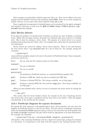 Chapter 12: Graphical procedures 74
Outer margins are particularly useful for page-wise titles, etc. Text can be added to the outer
margins with the mtext() function with argument outer=TRUE. There are no outer margins by
default, however, so you must create them explicitly using oma or omi.
More complicated arrangements of multiple figures can be produced by the split.screen()
and layout() functions, as well as by the grid and lattice (https://CRAN.R-project.org/
package=lattice) packages.
12.6 Device drivers
R can generate graphics (of varying levels of quality) on almost any type of display or printing
device. Before this can begin, however, R needs to be informed what type of device it is dealing
with. This is done by starting a device driver. The purpose of a device driver is to convert
graphical instructions from R (“draw a line,” for example) into a form that the particular device
can understand.
Device drivers are started by calling a device driver function. There is one such function
for every device driver: type help(Devices) for a list of them all. For example, issuing the
command
 postscript()
causes all future graphics output to be sent to the printer in PostScript format. Some commonly-
used device drivers are:
X11() For use with the X11 window system on Unix-alikes
windows()
For use on Windows
quartz() For use on macOS
postscript()
For printing on PostScript printers, or creating PostScript graphics files.
pdf() Produces a PDF file, which can also be included into PDF files.
png() Produces a bitmap PNG file. (Not always available: see its help page.)
jpeg() Produces a bitmap JPEG file, best used for image plots. (Not always available: see
its help page.)
When you have finished with a device, be sure to terminate the device driver by issuing the
command
 dev.off()
This ensures that the device finishes cleanly; for example in the case of hardcopy devices
this ensures that every page is completed and has been sent to the printer. (This will happen
automatically at the normal end of a session.)
12.6.1 PostScript diagrams for typeset documents
By passing the file argument to the postscript() device driver function, you may store the
graphics in PostScript format in a file of your choice. The plot will be in landscape orientation
unless the horizontal=FALSE argument is given, and you can control the size of the graphic with
the width and height arguments (the plot will be scaled as appropriate to fit these dimensions.)
For example, the command
 postscript(file.ps, horizontal=FALSE, height=5, pointsize=10)
will produce a file containing PostScript code for a figure five inches high, perhaps for inclusion
in a document. It is important to note that if the file named in the command already exists,
 