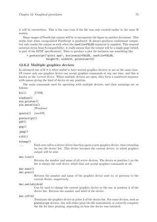Chapter 12: Graphical procedures 75
it will be overwritten. This is the case even if the file was only created earlier in the same R
session.
Many usages of PostScript output will be to incorporate the figure in another document. This
works best when encapsulated PostScript is produced: R always produces conformant output,
but only marks the output as such when the onefile=FALSE argument is supplied. This unusual
notation stems from S-compatibility: it really means that the output will be a single page (which
is part of the EPSF specification). Thus to produce a plot for inclusion use something like
 postscript(plot1.eps, horizontal=FALSE, onefile=FALSE,
height=8, width=6, pointsize=10)
12.6.2 Multiple graphics devices
In advanced use of R it is often useful to have several graphics devices in use at the same time.
Of course only one graphics device can accept graphics commands at any one time, and this is
known as the current device. When multiple devices are open, they form a numbered sequence
with names giving the kind of device at any position.
The main commands used for operating with multiple devices, and their meanings are as
follows:
X11() [UNIX]
windows()
win.printer()
win.metafile()
[Windows]
quartz() [macOS]
postscript()
pdf()
png()
jpeg()
tiff()
bitmap()
... Each new call to a device driver function opens a new graphics device, thus extending
by one the device list. This device becomes the current device, to which graphics
output will be sent.
dev.list()
Returns the number and name of all active devices. The device at position 1 on the
list is always the null device which does not accept graphics commands at all.
dev.next()
dev.prev()
Returns the number and name of the graphics device next to, or previous to the
current device, respectively.
dev.set(which=k)
Can be used to change the current graphics device to the one at position k of the
device list. Returns the number and label of the device.
dev.off(k)
Terminate the graphics device at point k of the device list. For some devices, such as
postscript devices, this will either print the file immediately or correctly complete
the file for later printing, depending on how the device was initiated.
 