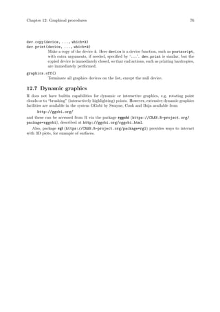 Chapter 12: Graphical procedures 76
dev.copy(device, ..., which=k)
dev.print(device, ..., which=k)
Make a copy of the device k. Here device is a device function, such as postscript,
with extra arguments, if needed, specified by ‘...’. dev.print is similar, but the
copied device is immediately closed, so that end actions, such as printing hardcopies,
are immediately performed.
graphics.off()
Terminate all graphics devices on the list, except the null device.
12.7 Dynamic graphics
R does not have builtin capabilities for dynamic or interactive graphics, e.g. rotating point
clouds or to “brushing” (interactively highlighting) points. However, extensive dynamic graphics
facilities are available in the system GGobi by Swayne, Cook and Buja available from
http://ggobi.org/
and these can be accessed from R via the package rggobi (https://CRAN.R-project.org/
package=rggobi), described at http://ggobi.org/rggobi.html.
Also, package rgl (https://CRAN.R-project.org/package=rgl) provides ways to interact
with 3D plots, for example of surfaces.
 