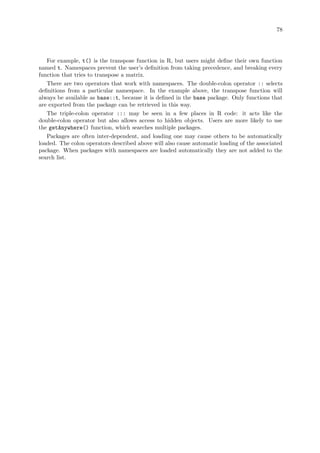 78
For example, t() is the transpose function in R, but users might define their own function
named t. Namespaces prevent the user’s definition from taking precedence, and breaking every
function that tries to transpose a matrix.
There are two operators that work with namespaces. The double-colon operator :: selects
definitions from a particular namespace. In the example above, the transpose function will
always be available as base::t, because it is defined in the base package. Only functions that
are exported from the package can be retrieved in this way.
The triple-colon operator ::: may be seen in a few places in R code: it acts like the
double-colon operator but also allows access to hidden objects. Users are more likely to use
the getAnywhere() function, which searches multiple packages.
Packages are often inter-dependent, and loading one may cause others to be automatically
loaded. The colon operators described above will also cause automatic loading of the associated
package. When packages with namespaces are loaded automatically they are not added to the
search list.
 