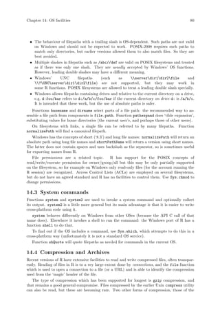 Chapter 14: OS facilities 80
• The behaviour of filepaths with a trailing slash is OS-dependent. Such paths are not valid
on Windows and should not be expected to work. POSIX-2008 requires such paths to
match only directories, but earlier versions allowed them to also match files. So they are
best avoided.
• Multiple slashes in filepaths such as /abc//def are valid on POSIX filesystems and treated
as if there was only one slash. They are usually accepted by Windows’ OS functions.
However, leading double slashes may have a different meaning.
• Windows’ UNC filepaths (such as serverdir1dir2file and
?UNCserverdir1dir2file) are not supported, but they may work in
some R functions. POSIX filesystems are allowed to treat a leading double slash specially.
• Windows allows filepaths containing drives and relative to the current directory on a drive,
e.g. d:foo/bar refers to d:/a/b/c/foo/bar if the current directory on drive d: is /a/b/c.
It is intended that these work, but the use of absolute paths is safer.
Functions basename and dirname select parts of a file path: the recommended way to as-
semble a file path from components is file.path. Function pathexpand does ‘tilde expansion’,
substituting values for home directories (the current user’s, and perhaps those of other users).
On filesystems with links, a single file can be referred to by many filepaths. Function
normalizePath will find a canonical filepath.
Windows has the concepts of short (‘8.3’) and long file names: normalizePath will return an
absolute path using long file names and shortPathName will return a version using short names.
The latter does not contain spaces and uses backslash as the separator, so is sometimes useful
for exporting names from R.
File permissions are a related topic. R has support for the POSIX concepts of
read/write/execute permission for owner/group/all but this may be only partially supported
on the filesystem, so for example on Windows only read-only files (for the account running the
R session) are recognized. Access Control Lists (ACLs) are employed on several filesystems,
but do not have an agreed standard and R has no facilities to control them. Use Sys.chmod to
change permissions.
14.3 System commands
Functions system and system2 are used to invoke a system command and optionally collect
its output. system2 is a little more general but its main advantage is that it is easier to write
cross-platform code using it.
system behaves differently on Windows from other OSes (because the API C call of that
name does). Elsewhere it invokes a shell to run the command: the Windows port of R has a
function shell to do that.
To find out if the OS includes a command, use Sys.which, which attempts to do this in a
cross-platform way (unfortunately it is not a standard OS service).
Function shQuote will quote filepaths as needed for commands in the current OS.
14.4 Compression and Archives
Recent versions of R have extensive facilities to read and write compressed files, often transpar-
ently. Reading of files in R is to a vey large extent done by connections, and the file function
which is used to open a connection to a file (or a URL) and is able to identify the compression
used from the ‘magic’ header of the file.
The type of compression which has been supported for longest is gzip compression, and
that remains a good general compromise. Files compressed by the earlier Unix compress utility
can also be read, but these are becoming rare. Two other forms of compression, those of the
 
