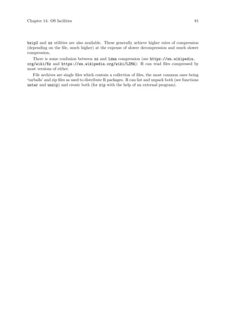 Chapter 14: OS facilities 81
bzip2 and xz utilities are also available. These generally achieve higher rates of compression
(depending on the file, much higher) at the expense of slower decompression and much slower
compression.
There is some confusion between xz and lzma compression (see https://en.wikipedia.
org/wiki/Xz and https://en.wikipedia.org/wiki/LZMA): R can read files compressed by
most versions of either.
File archives are single files which contain a collection of files, the most common ones being
‘tarballs’ and zip files as used to distribute R packages. R can list and unpack both (see functions
untar and unzip) and create both (for zip with the help of an external program).
 