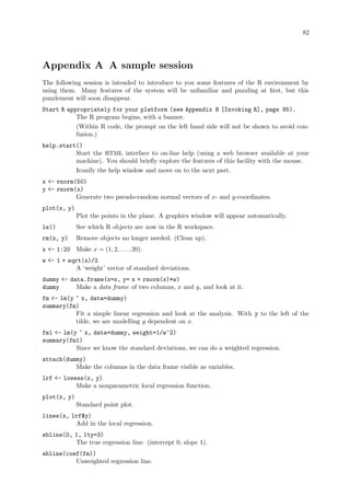 82
Appendix A A sample session
The following session is intended to introduce to you some features of the R environment by
using them. Many features of the system will be unfamiliar and puzzling at first, but this
puzzlement will soon disappear.
Start R appropriately for your platform (see Appendix B [Invoking R], page 85).
The R program begins, with a banner.
(Within R code, the prompt on the left hand side will not be shown to avoid con-
fusion.)
help.start()
Start the HTML interface to on-line help (using a web browser available at your
machine). You should briefly explore the features of this facility with the mouse.
Iconify the help window and move on to the next part.
x - rnorm(50)
y - rnorm(x)
Generate two pseudo-random normal vectors of x- and y-coordinates.
plot(x, y)
Plot the points in the plane. A graphics window will appear automatically.
ls() See which R objects are now in the R workspace.
rm(x, y) Remove objects no longer needed. (Clean up).
x - 1:20 Make x = (1, 2, . . . , 20).
w - 1 + sqrt(x)/2
A ‘weight’ vector of standard deviations.
dummy - data.frame(x=x, y= x + rnorm(x)*w)
dummy Make a data frame of two columns, x and y, and look at it.
fm - lm(y ~ x, data=dummy)
summary(fm)
Fit a simple linear regression and look at the analysis. With y to the left of the
tilde, we are modelling y dependent on x.
fm1 - lm(y ~ x, data=dummy, weight=1/w^2)
summary(fm1)
Since we know the standard deviations, we can do a weighted regression.
attach(dummy)
Make the columns in the data frame visible as variables.
lrf - lowess(x, y)
Make a nonparametric local regression function.
plot(x, y)
Standard point plot.
lines(x, lrf$y)
Add in the local regression.
abline(0, 1, lty=3)
The true regression line: (intercept 0, slope 1).
abline(coef(fm))
Unweighted regression line.
 