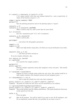 84
f - outer(x, y, function(x, y) cos(y)/(1 + x^2))
f is a square matrix, with rows and columns indexed by x and y respectively, of
values of the function cos(y)/(1 + x2
).
oldpar - par(no.readonly = TRUE)
par(pty=s)
Save the plotting parameters and set the plotting region to “square”.
contour(x, y, f)
contour(x, y, f, nlevels=15, add=TRUE)
Make a contour map of f; add in more lines for more detail.
fa - (f-t(f))/2
fa is the “asymmetric part” of f. (t() is transpose).
contour(x, y, fa, nlevels=15)
Make a contour plot, . . .
par(oldpar)
. . . and restore the old graphics parameters.
image(x, y, f)
image(x, y, fa)
Make some high density image plots, (of which you can get hardcopies if you wish),
. . .
objects(); rm(x, y, f, fa)
. . . and clean up before moving on.
R can do complex arithmetic, also.
th - seq(-pi, pi, len=100)
z - exp(1i*th)
1i is used for the complex number i.
par(pty=s)
plot(z, type=l)
Plotting complex arguments means plot imaginary versus real parts. This should
be a circle.
w - rnorm(100) + rnorm(100)*1i
Suppose we want to sample points within the unit circle. One method would be to
take complex numbers with standard normal real and imaginary parts . . .
w - ifelse(Mod(w)  1, 1/w, w)
. . . and to map any outside the circle onto their reciprocal.
plot(w, xlim=c(-1,1), ylim=c(-1,1), pch=+,xlab=x, ylab=y)
lines(z) All points are inside the unit circle, but the distribution is not uniform.
w - sqrt(runif(100))*exp(2*pi*runif(100)*1i)
plot(w, xlim=c(-1,1), ylim=c(-1,1), pch=+, xlab=x, ylab=y)
lines(z) The second method uses the uniform distribution. The points should now look more
evenly spaced over the disc.
rm(th, w, z)
Clean up again.
q() Quit the R program. You will be asked if you want to save the R workspace, and
for an exploratory session like this, you probably do not want to save it.
 