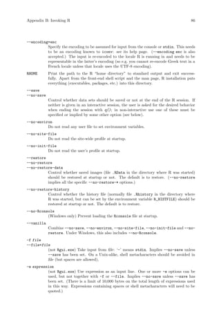 Appendix B: Invoking R 86
--encoding=enc
Specify the encoding to be assumed for input from the console or stdin. This needs
to be an encoding known to iconv: see its help page. (--encoding enc is also
accepted.) The input is re-encoded to the locale R is running in and needs to be
representable in the latter’s encoding (so e.g. you cannot re-encode Greek text in a
French locale unless that locale uses the UTF-8 encoding).
RHOME Print the path to the R “home directory” to standard output and exit success-
fully. Apart from the front-end shell script and the man page, R installation puts
everything (executables, packages, etc.) into this directory.
--save
--no-save
Control whether data sets should be saved or not at the end of the R session. If
neither is given in an interactive session, the user is asked for the desired behavior
when ending the session with q(); in non-interactive use one of these must be
specified or implied by some other option (see below).
--no-environ
Do not read any user file to set environment variables.
--no-site-file
Do not read the site-wide profile at startup.
--no-init-file
Do not read the user’s profile at startup.
--restore
--no-restore
--no-restore-data
Control whether saved images (file .RData in the directory where R was started)
should be restored at startup or not. The default is to restore. (--no-restore
implies all the specific --no-restore-* options.)
--no-restore-history
Control whether the history file (normally file .Rhistory in the directory where
R was started, but can be set by the environment variable R_HISTFILE) should be
restored at startup or not. The default is to restore.
--no-Rconsole
(Windows only) Prevent loading the Rconsole file at startup.
--vanilla
Combine --no-save, --no-environ, --no-site-file, --no-init-file and --no-
restore. Under Windows, this also includes --no-Rconsole.
-f file
--file=file
(not Rgui.exe) Take input from file: ‘-’ means stdin. Implies --no-save unless
--save has been set. On a Unix-alike, shell metacharacters should be avoided in
file (but spaces are allowed).
-e expression
(not Rgui.exe) Use expression as an input line. One or more -e options can be
used, but not together with -f or --file. Implies --no-save unless --save has
been set. (There is a limit of 10,000 bytes on the total length of expressions used
in this way. Expressions containing spaces or shell metacharacters will need to be
quoted.)
 