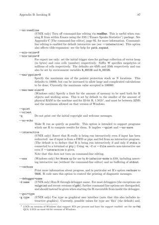 Appendix B: Invoking R 87
--no-readline
(UNIX only) Turn off command-line editing via readline. This is useful when run-
ning R from within Emacs using the ESS (“Emacs Speaks Statistics”) package. See
Appendix C [The command-line editor], page 92, for more information. Command-
line editing is enabled for default interactive use (see --interactive). This option
also affects tilde-expansion: see the help for path.expand.
--min-vsize=N
--min-nsize=N
For expert use only: set the initial trigger sizes for garbage collection of vector heap
(in bytes) and cons cells (number) respectively. Suffix ‘M’ specifies megabytes or
millions of cells respectively. The defaults are 6Mb and 350k respectively and can
also be set by environment variables R_NSIZE and R_VSIZE.
--max-ppsize=N
Specify the maximum size of the pointer protection stack as N locations. This
defaults to 10000, but can be increased to allow large and complicated calculations
to be done. Currently the maximum value accepted is 100000.
--max-mem-size=N
(Windows only) Specify a limit for the amount of memory to be used both for R
objects and working areas. This is set by default to the smaller of the amount of
physical RAM in the machine and for 32-bit R, 1.5Gb1
, and must be between 32Mb
and the maximum allowed on that version of Windows.
--quiet
--silent
-q Do not print out the initial copyright and welcome messages.
--no-echo
Make R run as quietly as possible. This option is intended to support programs
which use R to compute results for them. It implies --quiet and --no-save.
--interactive
(UNIX only) Assert that R really is being run interactively even if input has been
redirected: use if input is from a FIFO or pipe and fed from an interactive program.
(The default is to deduce that R is being run interactively if and only if stdin is
connected to a terminal or pty.) Using -e, -f or --file asserts non-interactive use
even if --interactive is given.
Note that this does not turn on command-line editing.
--ess (Windows only) Set Rterm up for use by R-inferior-mode in ESS, including assert-
ing interactive use (without the command-line editor) and no buffering of stdout.
--verbose
Print more information about progress, and in particular set R’s option verbose to
TRUE. R code uses this option to control the printing of diagnostic messages.
--debugger=name
-d name (UNIX only) Run R through debugger name. For most debuggers (the exceptions are
valgrind and recent versions of gdb), further command line options are disregarded,
and should instead be given when starting the R executable from inside the debugger.
--gui=type
-g type (UNIX only) Use type as graphical user interface (note that this also includes in-
teractive graphics). Currently, possible values for type are ‘X11’ (the default) and,
1
2.5Gb on versions of Windows that support 3Gb per process and have the support enabled: see the rw-FAQ
Q2.9; 3.5Gb on most 64-bit versions of Windows.
 
