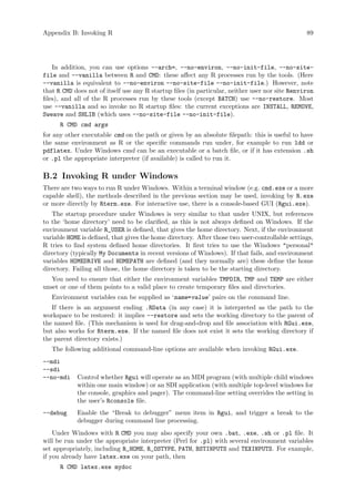 Appendix B: Invoking R 89
In addition, you can use options --arch=, --no-environ, --no-init-file, --no-site-
file and --vanilla between R and CMD: these affect any R processes run by the tools. (Here
--vanilla is equivalent to --no-environ --no-site-file --no-init-file.) However, note
that R CMD does not of itself use any R startup files (in particular, neither user nor site Renviron
files), and all of the R processes run by these tools (except BATCH) use --no-restore. Most
use --vanilla and so invoke no R startup files: the current exceptions are INSTALL, REMOVE,
Sweave and SHLIB (which uses --no-site-file --no-init-file).
R CMD cmd args
for any other executable cmd on the path or given by an absolute filepath: this is useful to have
the same environment as R or the specific commands run under, for example to run ldd or
pdflatex. Under Windows cmd can be an executable or a batch file, or if it has extension .sh
or .pl the appropriate interpreter (if available) is called to run it.
B.2 Invoking R under Windows
There are two ways to run R under Windows. Within a terminal window (e.g. cmd.exe or a more
capable shell), the methods described in the previous section may be used, invoking by R.exe
or more directly by Rterm.exe. For interactive use, there is a console-based GUI (Rgui.exe).
The startup procedure under Windows is very similar to that under UNIX, but references
to the ‘home directory’ need to be clarified, as this is not always defined on Windows. If the
environment variable R_USER is defined, that gives the home directory. Next, if the environment
variable HOME is defined, that gives the home directory. After those two user-controllable settings,
R tries to find system defined home directories. It first tries to use the Windows personal
directory (typically My Documents in recent versions of Windows). If that fails, and environment
variables HOMEDRIVE and HOMEPATH are defined (and they normally are) these define the home
directory. Failing all those, the home directory is taken to be the starting directory.
You need to ensure that either the environment variables TMPDIR, TMP and TEMP are either
unset or one of them points to a valid place to create temporary files and directories.
Environment variables can be supplied as ‘name=value’ pairs on the command line.
If there is an argument ending .RData (in any case) it is interpreted as the path to the
workspace to be restored: it implies --restore and sets the working directory to the parent of
the named file. (This mechanism is used for drag-and-drop and file association with RGui.exe,
but also works for Rterm.exe. If the named file does not exist it sets the working directory if
the parent directory exists.)
The following additional command-line options are available when invoking RGui.exe.
--mdi
--sdi
--no-mdi Control whether Rgui will operate as an MDI program (with multiple child windows
within one main window) or an SDI application (with multiple top-level windows for
the console, graphics and pager). The command-line setting overrides the setting in
the user’s Rconsole file.
--debug Enable the “Break to debugger” menu item in Rgui, and trigger a break to the
debugger during command line processing.
Under Windows with R CMD you may also specify your own .bat, .exe, .sh or .pl file. It
will be run under the appropriate interpreter (Perl for .pl) with several environment variables
set appropriately, including R_HOME, R_OSTYPE, PATH, BSTINPUTS and TEXINPUTS. For example,
if you already have latex.exe on your path, then
R CMD latex.exe mydoc
 
