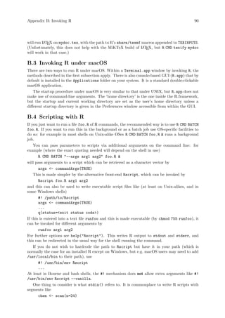 Appendix B: Invoking R 90
will run L
A
TEX on mydoc.tex, with the path to R’s share/texmf macros appended to TEXINPUTS.
(Unfortunately, this does not help with the MiKTeX build of L
A
TEX, but R CMD texify mydoc
will work in that case.)
B.3 Invoking R under macOS
There are two ways to run R under macOS. Within a Terminal.app window by invoking R, the
methods described in the first subsection apply. There is also console-based GUI (R.app) that by
default is installed in the Applications folder on your system. It is a standard double-clickable
macOS application.
The startup procedure under macOS is very similar to that under UNIX, but R.app does not
make use of command-line arguments. The ‘home directory’ is the one inside the R.framework,
but the startup and current working directory are set as the user’s home directory unless a
different startup directory is given in the Preferences window accessible from within the GUI.
B.4 Scripting with R
If you just want to run a file foo.R of R commands, the recommended way is to use R CMD BATCH
foo.R. If you want to run this in the background or as a batch job use OS-specific facilities to
do so: for example in most shells on Unix-alike OSes R CMD BATCH foo.R  runs a background
job.
You can pass parameters to scripts via additional arguments on the command line: for
example (where the exact quoting needed will depend on the shell in use)
R CMD BATCH --args arg1 arg2 foo.R 
will pass arguments to a script which can be retrieved as a character vector by
args - commandArgs(TRUE)
This is made simpler by the alternative front-end Rscript, which can be invoked by
Rscript foo.R arg1 arg2
and this can also be used to write executable script files like (at least on Unix-alikes, and in
some Windows shells)
#! /path/to/Rscript
args - commandArgs(TRUE)
...
q(status=exit status code)
If this is entered into a text file runfoo and this is made executable (by chmod 755 runfoo), it
can be invoked for different arguments by
runfoo arg1 arg2
For further options see help(Rscript). This writes R output to stdout and stderr, and
this can be redirected in the usual way for the shell running the command.
If you do not wish to hardcode the path to Rscript but have it in your path (which is
normally the case for an installed R except on Windows, but e.g. macOS users may need to add
/usr/local/bin to their path), use
#! /usr/bin/env Rscript
...
At least in Bourne and bash shells, the #! mechanism does not allow extra arguments like #!
/usr/bin/env Rscript --vanilla.
One thing to consider is what stdin() refers to. It is commonplace to write R scripts with
segments like
chem - scan(n=24)
 