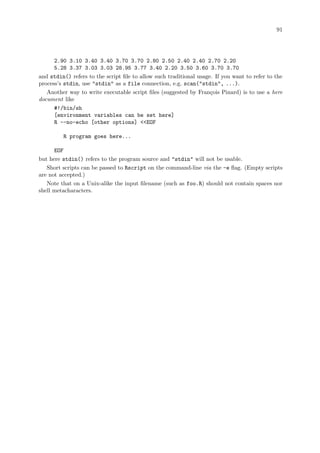 91
2.90 3.10 3.40 3.40 3.70 3.70 2.80 2.50 2.40 2.40 2.70 2.20
5.28 3.37 3.03 3.03 28.95 3.77 3.40 2.20 3.50 3.60 3.70 3.70
and stdin() refers to the script file to allow such traditional usage. If you want to refer to the
process’s stdin, use stdin as a file connection, e.g. scan(stdin, ...).
Another way to write executable script files (suggested by François Pinard) is to use a here
document like
#!/bin/sh
[environment variables can be set here]
R --no-echo [other options] EOF
R program goes here...
EOF
but here stdin() refers to the program source and stdin will not be usable.
Short scripts can be passed to Rscript on the command-line via the -e flag. (Empty scripts
are not accepted.)
Note that on a Unix-alike the input filename (such as foo.R) should not contain spaces nor
shell metacharacters.
 